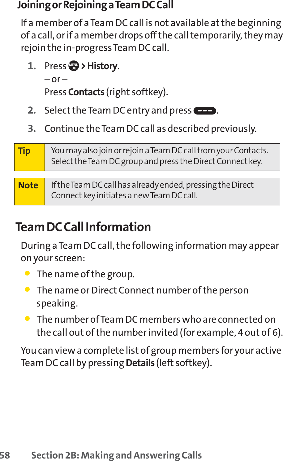 58 Section 2B: Making and Answering CallsJoining or Rejoining a Team DC CallIf a member of a Team DC call is not available at the beginningof a call, or if a member drops off the call temporarily, they mayrejoin the in-progress Team DC call.1. Press  &gt; History.– or –Press Contacts (right softkey).2. Select the Team DC entry and press  .3. Continue the Team DC call as described previously.Team DC Call InformationDuring a Team DC call, the following information may appearon your screen:䢇The name of the group.䢇The name or Direct Connect number of the personspeaking.䢇The number of Team DC members who are connected onthe call out of the number invited (for example, 4 out of 6).You can view a complete list of group members for your activeTeam DC call by pressing Details (left softkey).Note If the Team DC call has already ended, pressing the DirectConnect key initiates a new Team DC call.Tip You may also join or rejoin a Team DC call from your Contacts.Select the Team DC group and press the Direct Connect key.