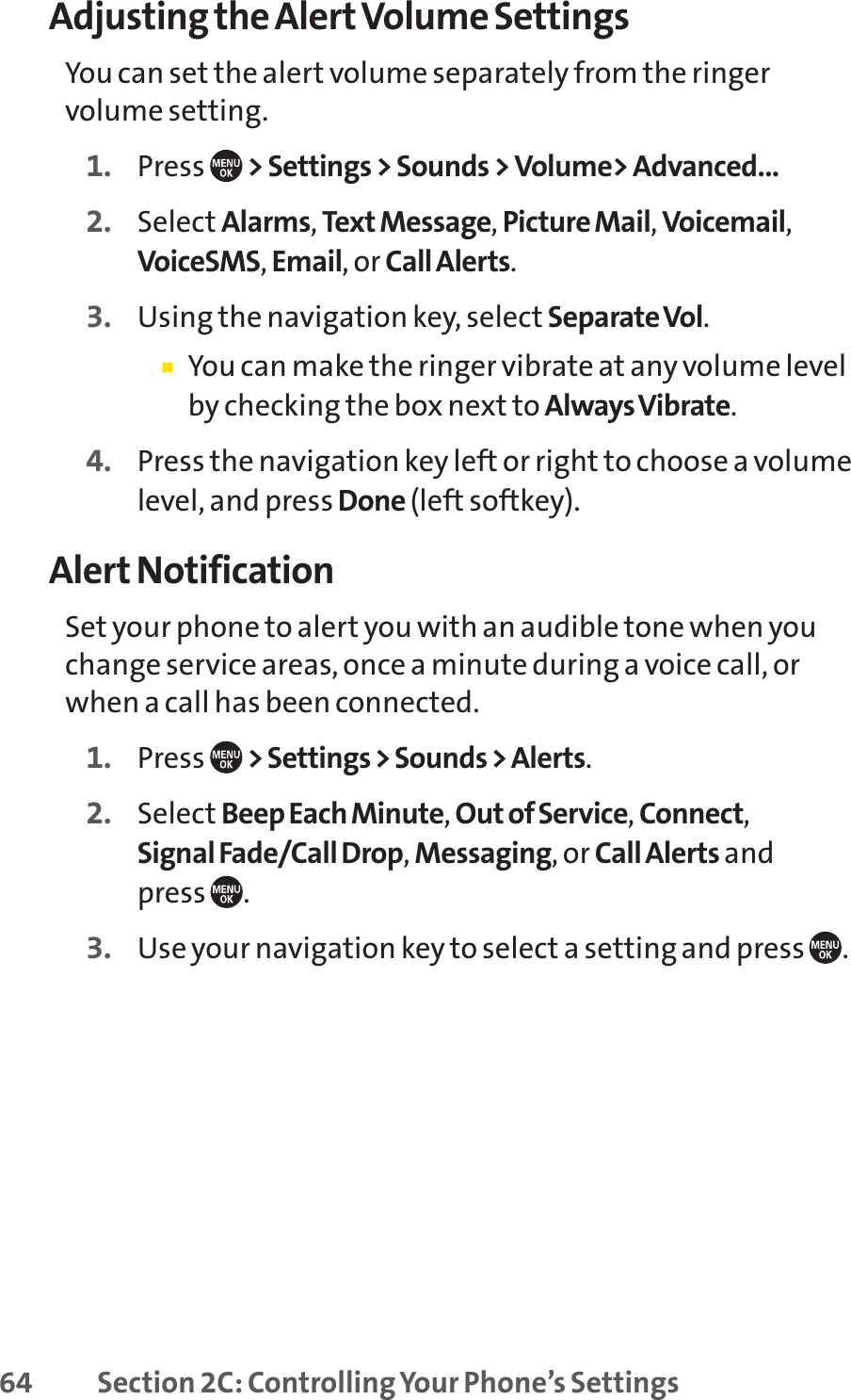 64 Section 2C: Controlling Your Phone’s SettingsAdjusting the Alert Volume SettingsYou can set the alert volume separately from the ringervolume setting.1. Press  &gt; Settings &gt; Sounds &gt; Volume&gt; Advanced...2. Select Alarms,Text Message,Picture Mail,Voicemail,VoiceSMS,Email, or Call Alerts.3. Using the navigation key, select Separate Vol.䡲You can make the ringer vibrate at any volume levelby checking the box next to Always Vibrate.4. Press the navigation key left or right to choose a volumelevel, and press Done (left softkey).Alert NotificationSet your phone to alert you with an audible tone when youchange service areas, once a minute during a voice call, orwhen a call has been connected.1. Press  &gt; Settings &gt; Sounds &gt; Alerts.2. Select Beep Each Minute,Out of Service,Connect,Signal Fade/Call Drop,Messaging, or Call Alerts and press .3. Use your navigation key to select a setting and press  .