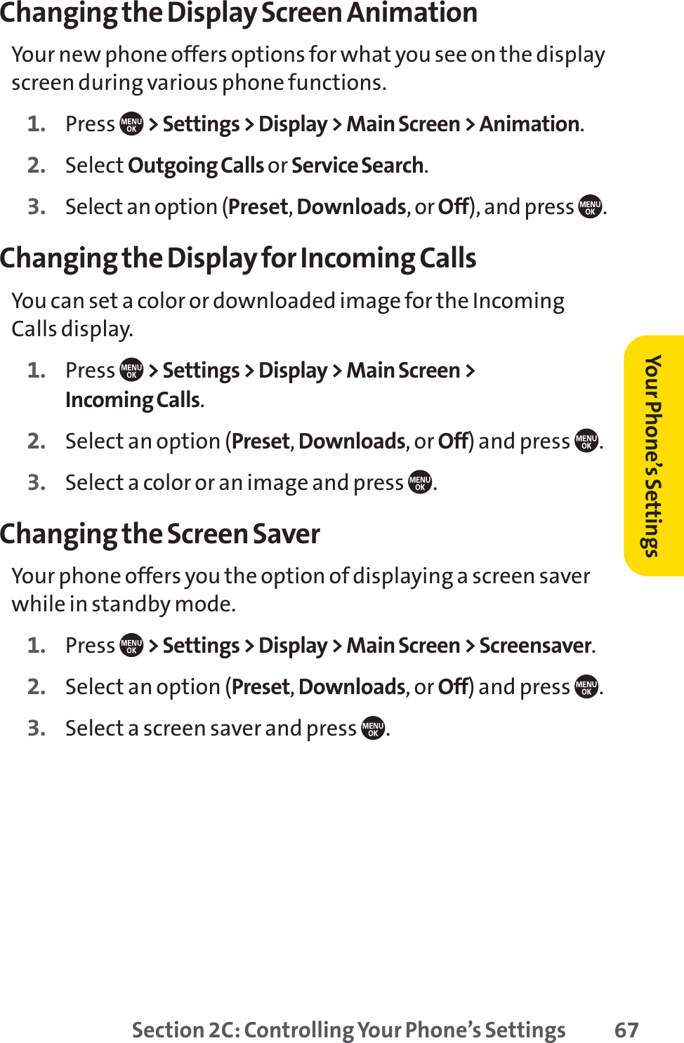 Section 2C: Controlling Your Phone’s Settings 67Changing the Display Screen AnimationYour new phone offers options for what you see on the displayscreen during various phone functions.1. Press  &gt; Settings &gt; Display &gt; Main Screen &gt; Animation.2. Select Outgoing Calls or Service Search.3. Select an option (Preset,Downloads, or Off), and press  .Changing the Display for Incoming CallsYou can set a color or downloaded image for the IncomingCalls display.1. Press  &gt; Settings &gt; Display &gt; Main Screen &gt;Incoming Calls.2. Select an option (Preset,Downloads, or Off) and press  .3. Select a color or an image and press  .Changing the Screen SaverYour phone offers you the option of displaying a screen saverwhile in standby mode.1. Press  &gt; Settings &gt; Display &gt; Main Screen &gt; Screensaver.2. Select an option (Preset,Downloads, or Off) and press  .3. Select a screen saver and press  .Your Phone’s Settings