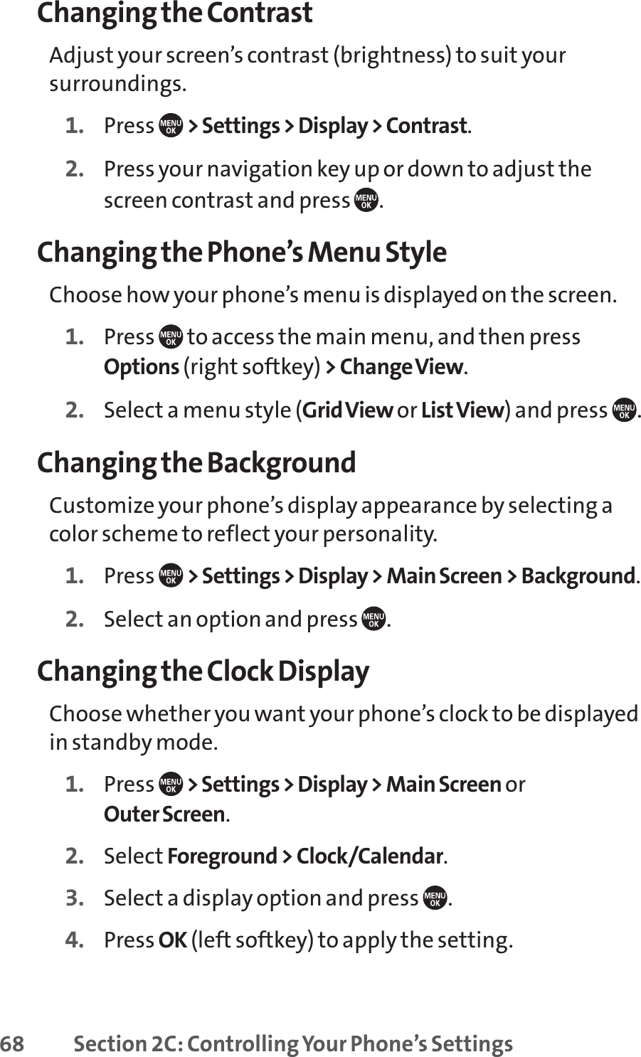 68 Section 2C: Controlling Your Phone’s SettingsChanging the ContrastAdjust your screen’s contrast (brightness) to suit yoursurroundings.1. Press  &gt; Settings &gt; Display &gt; Contrast.2. Press your navigation key up or down to adjust thescreen contrast and press  .Changing the Phone’s Menu StyleChoose how your phone’s menu is displayed on the screen.1. Press  to access the main menu, and then pressOptions (right softkey) &gt; Change View.2. Select a menu style (Grid View or ListView) and press  .Changing the BackgroundCustomize your phone’s display appearance by selecting acolor scheme to reflect your personality.1. Press  &gt; Settings &gt; Display &gt; Main Screen &gt; Background.2. Select an option and press  .Changing the Clock DisplayChoose whether you want your phone’s clock to be displayedin standby mode.1. Press  &gt; Settings &gt; Display &gt; Main Screen or Outer Screen.2. Select Foreground &gt; Clock/Calendar.3. Select a display option and press  .4. Press OK (left softkey) to apply the setting.