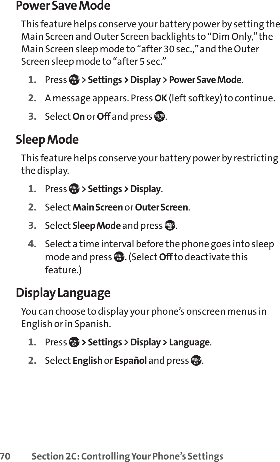 70 Section 2C: Controlling Your Phone’s SettingsPower Save ModeThis feature helps conserve your battery power by setting theMain Screen and Outer Screen backlights to “Dim Only,”theMain Screen sleep mode to “after 30 sec.,”and the OuterScreen sleep mode to “after 5 sec.”1. Press  &gt; Settings &gt; Display &gt; Power Save Mode.2. A message appears. Press OK (left softkey) to continue.3. Select On or Off and press  .Sleep ModeThis feature helps conserve your battery power by restrictingthe display.1. Press  &gt; Settings &gt; Display.2. Select Main Screen or Outer Screen.3. Select Sleep Mode and press  .4. Select a time interval before the phone goes into sleepmode and press  . (Select Off to deactivate thisfeature.)Display LanguageYou can choose to display your phone’s onscreen menus inEnglish or in Spanish.1. Press  &gt; Settings &gt; Display &gt; Language.2. Select English or Español and press  .