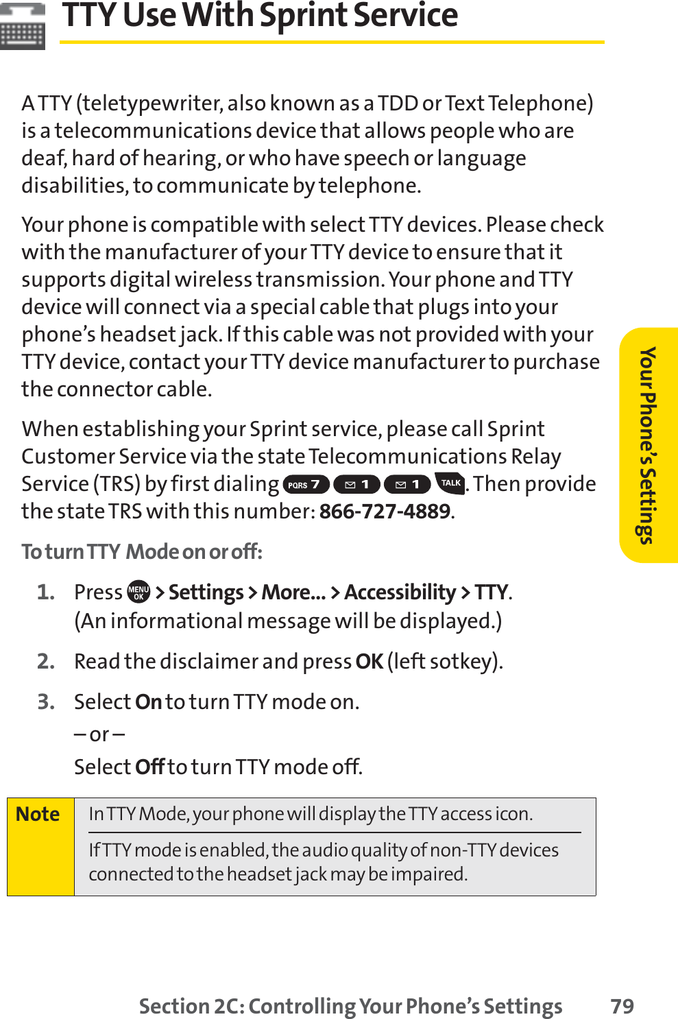 Section 2C: Controlling Your Phone’s Settings 79TTY UseWith Sprint Service ATTY (teletypewriter, also known as a TDD or Text Telephone)is a telecommunications device that allows people who aredeaf, hard of hearing, or who have speech or languagedisabilities, to communicate by telephone.Your phone is compatible with select TTY devices. Please checkwith the manufacturer of your TTY device to ensure that itsupports digital wireless transmission. Your phone and TTYdevice will connect via a special cable that plugs into yourphone’s headset jack. If this cable was not provided with yourTTY device, contact your TTY device manufacturer to purchasethe connector cable.When establishing your Sprint service, please call SprintCustomer Service via the state Telecommunications RelayService (TRS) by first dialing  . Then providethe state TRS with this number: 866-727-4889.To turn TTY Mode on or off:1. Press  &gt; Settings &gt; More... &gt; Accessibility &gt; TTY.(An informational message will be displayed.)2. Read the disclaimer and press OK (left sotkey).3. Select On to turn TTY mode on.– or – Select Off to turn TTY mode off.Note In TTY Mode, your phone will display the TTY access icon. If TTY mode is enabled, the audio quality of non-TTY devicesconnected to the headset jack may be impaired.Your Phone’s Settings