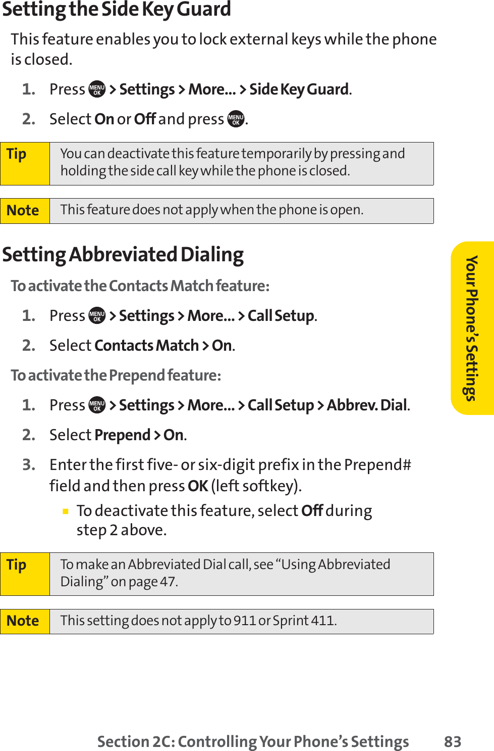 Section 2C: Controlling Your Phone’s Settings 83Setting the Side Key GuardThis feature enables you to lock external keys while the phoneis closed.1. Press  &gt; Settings &gt; More... &gt; Side Key Guard.2. Select On or Off and press  .Setting Abbreviated DialingTo activate the Contacts Match feature:1. Press  &gt; Settings &gt; More... &gt; Call Setup.2. Select Contacts Match &gt; On.To activate the Prepend feature:1. Press  &gt; Settings &gt; More... &gt; Call Setup &gt; Abbrev. Dial.2. Select Prepend &gt; On.3. Enter the first five- or six-digit prefix in the Prepend#field and then press OK (left softkey).䡲To deactivate this feature, select Off during step 2 above.Note  This setting does not apply to 911 or Sprint 411.Tip To make an Abbreviated Dial call, see “Using AbbreviatedDialing” on page 47.Note  This feature does not apply when the phone is open.Tip You can deactivate this feature temporarily by pressing andholding the side call key while the phone is closed.Your Phone’s Settings