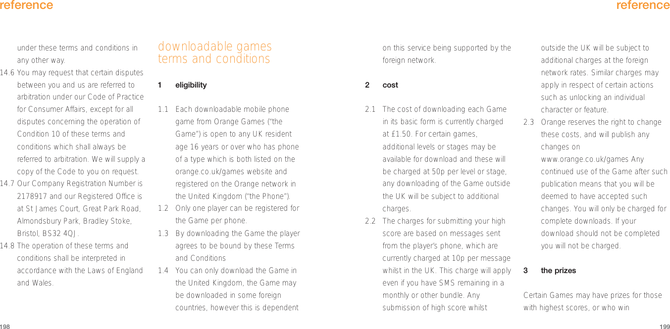 on this service being supported by theforeign network.2cost2.1 The cost of downloading each Gamein its basic form is currently chargedat £1.50. For certain games,additional levels or stages may beavailable for download and these willbe charged at 50p per level or stage,any downloading of the Game outsidethe UK will be subject to additionalcharges.2.2 The charges for submitting your highscore are based on messages sentfrom the player’s phone, which arecurrently charged at 10p per messagewhilst in the UK. This charge will applyeven if you have SMS remaining in amonthly or other bundle. Anysubmission of high score whilstoutside the UK will be subject toadditional charges at the foreignnetwork rates. Similar charges mayapply in respect of certain actionssuch as unlocking an individualcharacter or feature.2.3 Orange reserves the right to changethese costs, and will publish anychanges onwww.orange.co.uk/games Anycontinued use of the Game after suchpublication means that you will bedeemed to have accepted suchchanges. You will only be charged forcomplete downloads. If yourdownload should not be completedyou will not be charged.3the prizesCertain Games may have prizes for thosewith highest scores, or who winreference199under these terms and conditions inany other way.14.6 You may request that certain disputesbetween you and us are referred toarbitration under our Code of Practicefor Consumer Affairs, except for alldisputes concerning the operation ofCondition 10 of these terms andconditions which shall always bereferred to arbitration. We will supply acopy of the Code to you on request.14.7 Our Company Registration Number is2178917 and our Registered Office isat St James Court, Great Park Road,Almondsbury Park, Bradley Stoke,Bristol, BS32 4QJ.14.8 The operation of these terms andconditions shall be interpreted inaccordance with the Laws of Englandand Wales.downloadable gamesterms and conditions1eligibility1.1 Each downloadable mobile phonegame from Orange Games (“theGame”) is open to any UK residentage 16 years or over who has phoneof a type which is both listed on theorange.co.uk/games website andregistered on the Orange network inthe United Kingdom (“the Phone”).1.2 Only one player can be registered forthe Game per phone.1.3 By downloading the Game the playeragrees to be bound by these Termsand Conditions1.4 You can only download the Game inthe United Kingdom, the Game maybe downloaded in some foreigncountries, however this is dependentreference198