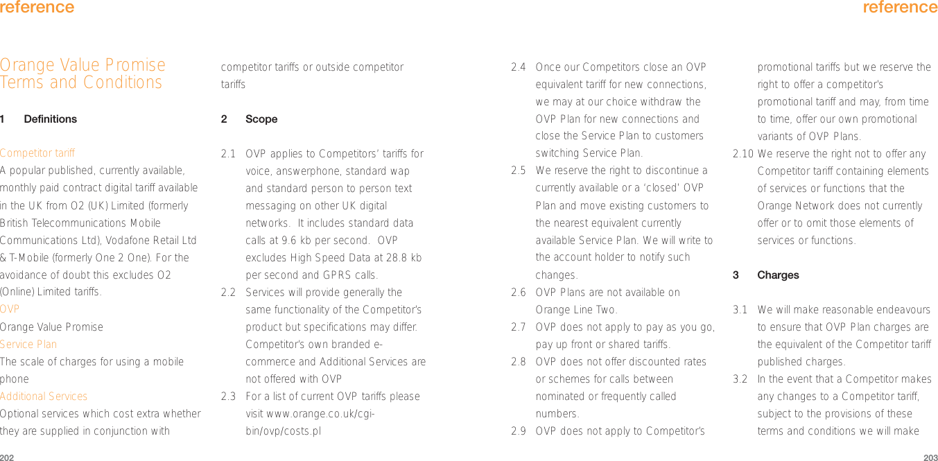 2.4 Once our Competitors close an OVPequivalent tariff for new connections,we may at our choice withdraw theOVP Plan for new connections andclose the Service Plan to customersswitching Service Plan.2.5 We reserve the right to discontinue acurrently available or a ‘closed’ OVPPlan and move existing customers tothe nearest equivalent currentlyavailable Service Plan. We will write tothe account holder to notify suchchanges.2.6 OVP Plans are not available onOrange Line Two.2.7 OVP does not apply to pay as you go,pay up front or shared tariffs.2.8 OVP does not offer discounted ratesor schemes for calls betweennominated or frequently callednumbers.2.9 OVP does not apply to Competitor’spromotional tariffs but we reserve theright to offer a competitor’spromotional tariff and may, from timeto time, offer our own promotionalvariants of OVP Plans.2.10 We reserve the right not to offer anyCompetitor tariff containing elementsof services or functions that theOrange Network does not currentlyoffer or to omit those elements ofservices or functions.3Charges3.1  We will make reasonable endeavoursto ensure that OVP Plan charges arethe equivalent of the Competitor tariffpublished charges.3.2  In the event that a Competitor makesany changes to a Competitor tariff,subject to the provisions of theseterms and conditions we will makereference203Orange Value PromiseTerms and Conditions1DefinitionsCompetitor tariffA popular published, currently available,monthly paid contract digital tariff availablein the UK from O2 (UK) Limited (formerlyBritish Telecommunications MobileCommunications Ltd), Vodafone Retail Ltd&amp; T-Mobile (formerly One 2 One). For theavoidance of doubt this excludes O2(Online) Limited tariffs.OVPOrange Value PromiseService PlanThe scale of charges for using a mobilephoneAdditional ServicesOptional services which cost extra whetherthey are supplied in conjunction withcompetitor tariffs or outside competitortariffs2Scope2.1 OVP applies to Competitors’ tariffs forvoice, answerphone, standard wapand standard person to person textmessaging on other UK digitalnetworks.  It includes standard datacalls at 9.6 kb per second.  OVPexcludes High Speed Data at 28.8 kbper second and GPRS calls.2.2 Services will provide generally thesame functionality of the Competitor’sproduct but specifications may differ.Competitor’s own branded e-commerce and Additional Services arenot offered with OVP2.3 For a list of current OVP tariffs pleasevisit www.orange.co.uk/cgi-bin/ovp/costs.plreference202