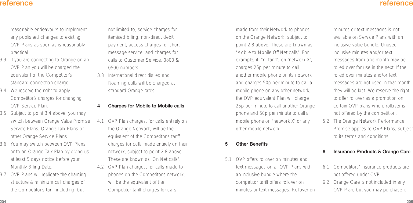 made from their Network to phoneson the Orange Network, subject topoint 2.8 above. These are known as‘Mobile to Mobile Off Net calls’. Forexample, if  ‘Y  tariff’, on ‘network X’,charges 25p per minute to callanother mobile phone on its networkand charges 50p per minute to call amobile phone on any other network,the OVP equivalent Plan will charge25p per minute to call another Orangephone and 50p per minute to call amobile phone on ‘network X’ or anyother mobile network.5Other Benefits5.1 OVP offers rollover on minutes andtext messages on all OVP Plans withan inclusive bundle where thecompetitor tariff offers rollover onminutes or text messages. Rollover onminutes or text messages is notavailable on Service Plans with aninclusive value bundle. Unusedinclusive minutes and/or textmessages from one month may berolled over for use in the next. If therolled over minutes and/or textmessages are not used in that monththey will be lost. We reserve the rightto offer rollover as a promotion oncertain OVP plans where rollover isnot offered by the competition.5.2  The Orange Network PerformancePromise applies to OVP Plans, subjectto its terms and conditions.6Insurance Products &amp; Orange Care6.1 Competitors’ insurance products arenot offered under OVP.6.2 Orange Care is not included in anyOVP Plan, but you may purchase itreference205reasonable endeavours to implementany published changes to existingOVP Plans as soon as is reasonablypractical.3.3  If you are connecting to Orange on anOVP Plan you will be charged theequivalent of the Competitor’sstandard connection charge.3.4 We reserve the right to applyCompetitor’s charges for changingOVP Service Plan.3.5 Subject to point 3.4 above, you mayswitch between Orange Value PromiseService Plans, Orange Talk Plans orother Orange Service Plans 3.6 You may switch between OVP Plansor to an Orange Talk Plan by giving usat least 5 days notice before yourMonthly Billing Date.3.7 OVP Plans will replicate the chargingstructure &amp; minimum call charges ofthe Competitor’s tariff including, butnot limited to, service charges foritemised billing, non-direct debitpayment, access charges for shortmessage service, and charges forcalls to Customer Service, 0800 &amp;0500 numbers3.8 International direct dialled andRoaming calls will be charged atstandard Orange rates4Charges for Mobile to Mobile calls4.1 OVP Plan charges, for calls entirely onthe Orange Network, will be theequivalent of the Competitor’s tariffcharges for calls made entirely on theirnetwork, subject to point 2.8 above.These are known as ‘On Net calls’.4.2 OVP Plan charges, for calls made tophones on the Competitor’s network,will be the equivalent of theCompetitor tariff charges for callsreference204