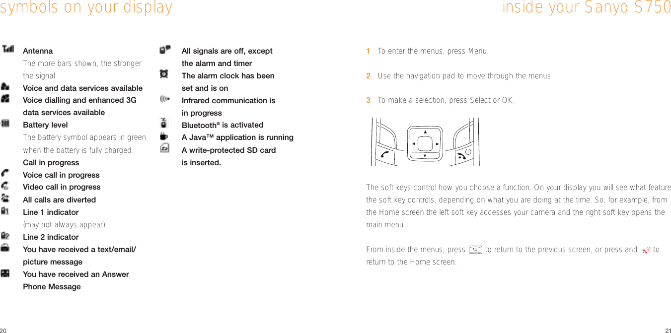 21201To  enter the menus, press Menu.2Use the navigation pad to move through the menus. 3To  make a selection, press Select or OK. The soft keys control how you choose a function. On your display you will see what featurethe soft key controls, depending on what you are doing at the time. So, for example, fromthe Home screen the left soft key accesses your camera and the right soft key opens themain menu.From inside the menus, press  to return to the previous screen, or press and  toreturn to the Home screen.inside your Sanyo S750AntennaThe more bars shown, the strongerthe signal.Voice and data services availableVoice dialling and enhanced 3Gdata services availableBattery levelThe battery symbol appears in greenwhen the battery is fully charged.Call in progressVoice call in progressVideo call in progressAll calls are divertedLine 1 indicator(may not always appear)Line 2 indicatorYou have received a text/email/picture messageYou have received an AnswerPhone MessageAll signals are off, except the alarm and timerThe alarm clock has been set and is onInfrared communication is in progressBluetooth®is activatedA Java™ application is runningA write-protected SD card is inserted.symbols on your display