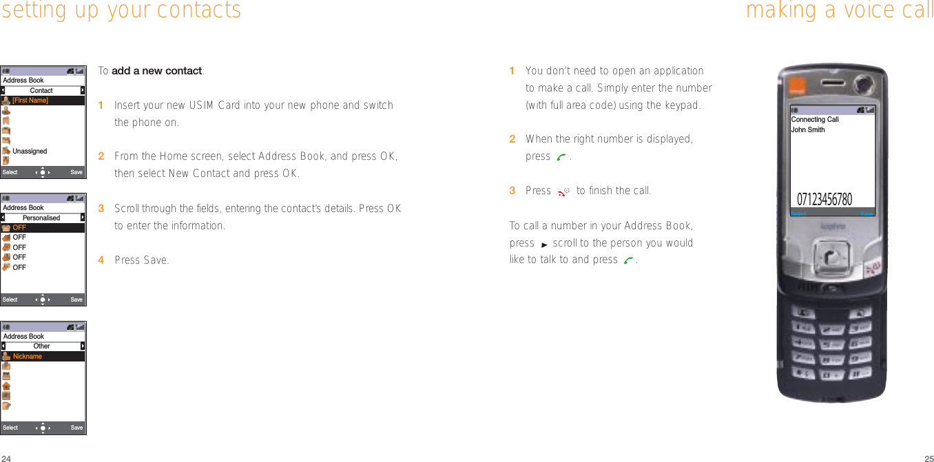 2524making a voice call1You don’t need to open an application to make a call. Simply enter the number(with full area code) using the keypad.2When the right number is displayed,press .3Press  to finish the call.To  call a number in your Address Book,press  scroll to the person you would like to talk to and press  .SaveSelect07123456780Connecting CallJohn Smithsetting up your contactsTo  add a new contact:1Insert your new USIM Card into your new phone and switch the phone on.2From the Home screen, select Address Book, and press OK,then select New Contact and press OK.3Scroll through the fields, entering the contact’s details. Press OK to enter the information.4Press Save.Address BookContact[First Name]UnassignedSaveSelect SaveSelect Address BookPersonalisedOFFOFFOFFOFFOFFSaveSelect Address BookOtherNickname