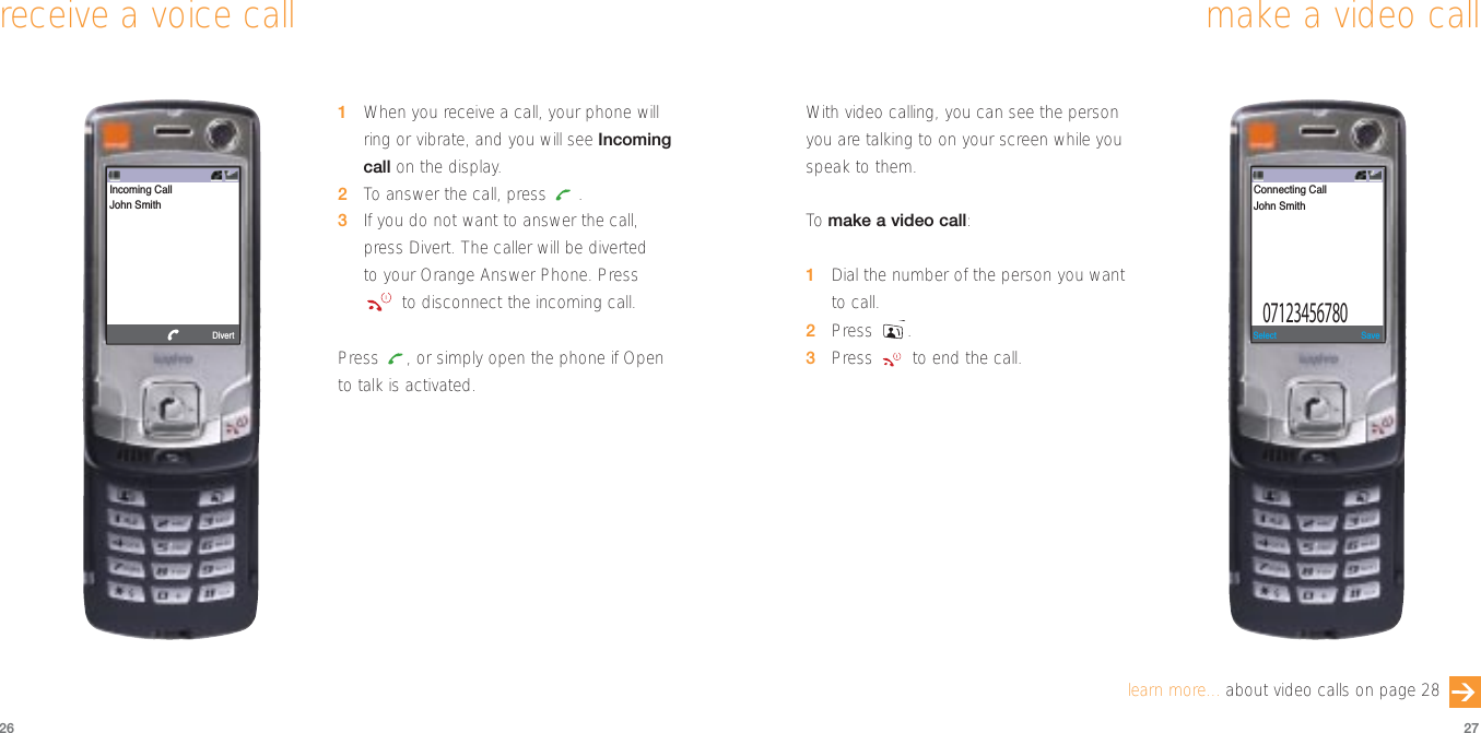 2726make a video callWith video calling, you can see the personyou are talking to on your screen while youspeak to them.To  make a video call:1Dial the number of the person you wantto call.2Press .3Press  to end the call.SaveSelect07123456780Connecting CallJohn Smithlearn more... about video calls on page 281When you receive a call, your phone willring or vibrate, and you will see Incomingcall on the display.2To  answer the call, press  .3If you do not want to answer the call,press Divert. The caller will be diverted to your Orange Answer Phone. Pressto disconnect the incoming call.Press  , or simply open the phone if Opento talk is activated.receive a voice callDivert Incoming CallJohn Smith
