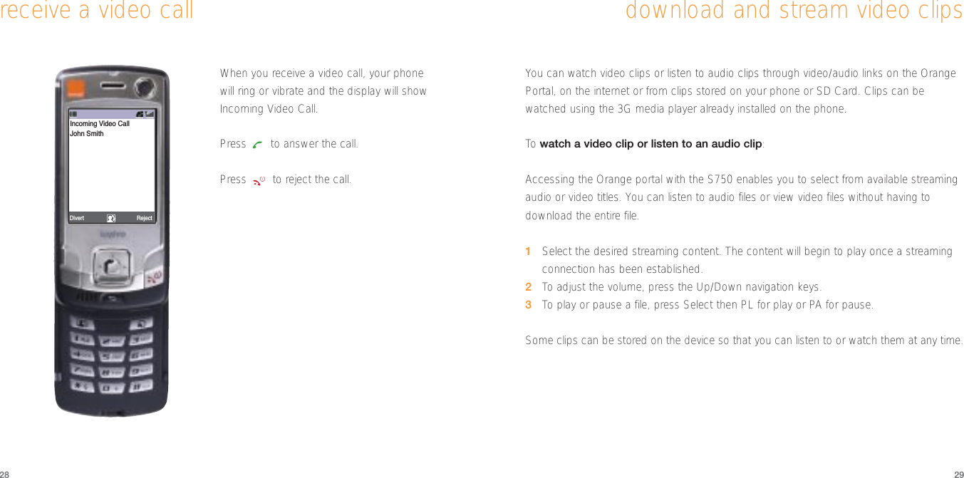 You can watch video clips or listen to audio clips through video/audio links on the OrangePortal, on the internet or from clips stored on your phone or SD Card. Clips can bewatched using the 3G media player already installed on the phone. To  watch a video clip or listen to an audio clip:Accessing the Orange portal with the S750 enables you to select from available streamingaudio or video titles. You can listen to audio files or view video files without having todownload the entire file.1Select the desired streaming content. The content will begin to play once a streamingconnection has been established.2To  adjust the volume, press the Up/Down navigation keys.3To  play or pause a file, press Select then PL for play or PA for pause.Some clips can be stored on the device so that you can listen to or watch them at any time.2928download and stream video clipsreceive a video callWhen you receive a video call, your phonewill ring or vibrate and the display will showIncoming Video Call. Press  to answer the call. Press  to reject the call.RejectDivertIncoming Video CallJohn Smith