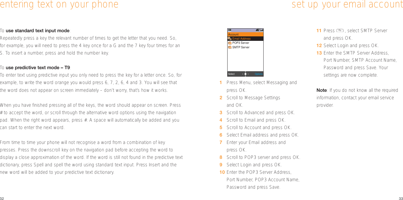 33set up your email account32To  use standard text input mode: Repeatedly press a key the relevant number of times to get the letter that you need. So,for example, you will need to press the 4 key once for a G and the 7 key four times for anS. To insert a number, press and hold the number key.To  use predictive text mode – T9:To  enter text using predictive input you only need to press the key for a letter once. So, forexample, to write the word orange you would press 6, 7, 2, 6, 4 and 3. You will see thatthe word does not appear on screen immediately – don’t worry, that’s how it works. When you have finished pressing all of the keys, the word should appear on screen. Press# to accept the word, or scroll through the alternative word options using the navigationpad. When the right word appears, press #. A space will automatically be added and youcan start to enter the next word.From time to time your phone will not recognise a word from a combination of keypresses. Press the downscroll key on the navigation pad before accepting the word todisplay a close approximation of the word. If the word is still not found in the predictive textdictionary, press Spell and spell the word using standard text input. Press Insert and thenew word will be added to your predictive text dictionary.entering text on your phone1Press Menu, select Messaging andpress OK.2Scroll to Message Settingsand OK.3Scroll to Advanced and press OK.4Scroll to Email and press OK.5Scroll to Account and press OK. 6Select Email address and press OK. 7Enter your Email address and press OK.8Scroll to POP3 server and press OK.9Select Login and press OK.10 Enter the POP3 Server Address, Port Number, POP3 Account Name,Password and press Save.11 Press , select SMTP Server and press OK.12 Select Login and press OK.13 Enter the SMTP Server Address, Port Number, SMTP Account Name,Password and press Save. Yoursettings are now complete.Note: If you do not know all the requiredinformation, contact your email serviceprovider.- 2 -OptionsSelectAccountEmail AddressPOP3 ServerSMTP Server