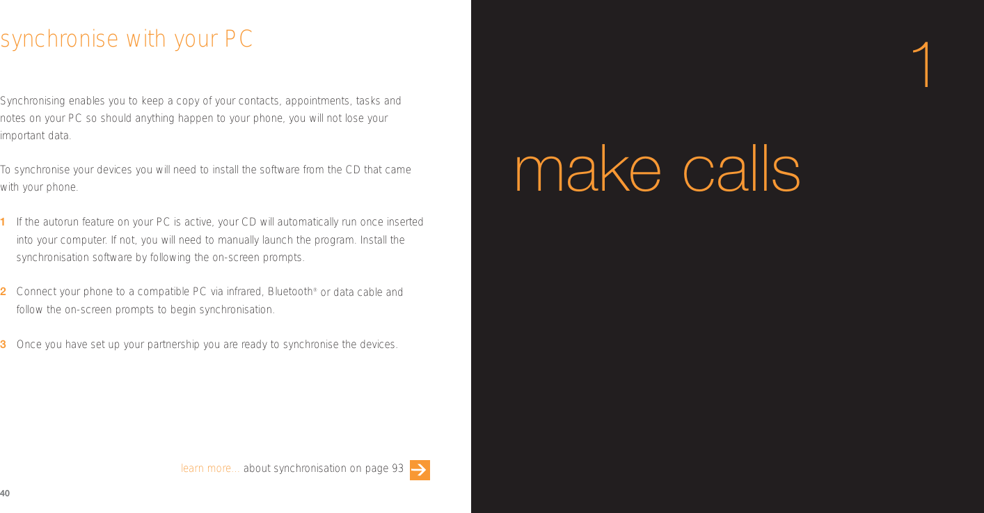 Synchronising enables you to keep a copy of your contacts, appointments, tasks andnotes on your PC so should anything happen to your phone, you will not lose yourimportant data.To  synchronise your devices you will need to install the software from the CD that camewith your phone. 1If the autorun feature on your PC is active, your CD will automatically run once insertedinto your computer. If not, you will need to manually launch the program. Install thesynchronisation software by following the on-screen prompts.2Connect your phone to a compatible PC via infrared, Bluetooth®or data cable andfollow the on-screen prompts to begin synchronisation.3Once you have set up your partnership you are ready to synchronise the devices.40synchronise with your PClearn more... about synchronisation on page 931make calls