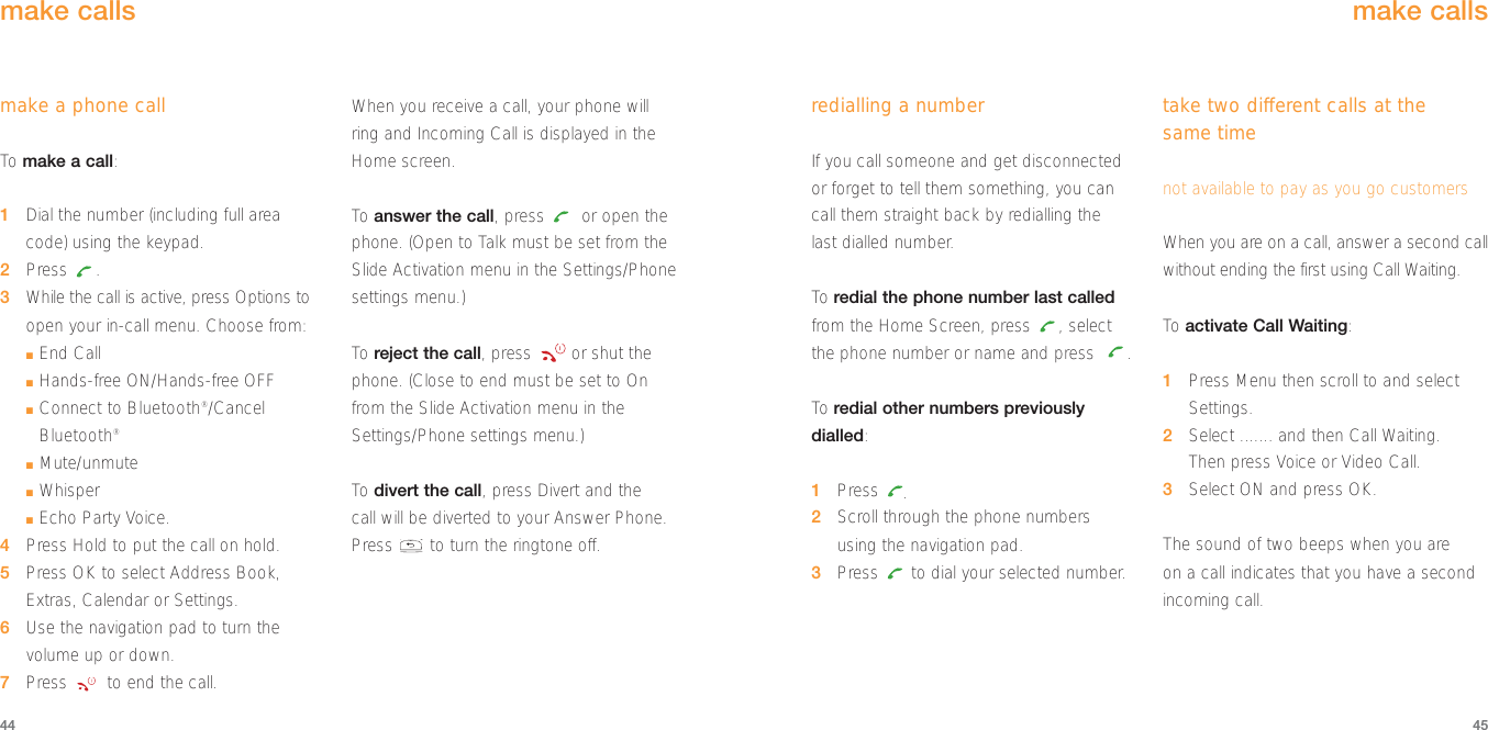 4544redialling a numberIf you call someone and get disconnectedor forget to tell them something, you cancall them straight back by redialling the last dialled number.To  redial the phone number last calledfrom the Home Screen, press  , selectthe phone number or name and press  .To  redial other numbers previouslydialled: 1Press  .2Scroll through the phone numbers using the navigation pad.3Press  to dial your selected number.take two different calls at the same timenot available to pay as you go customersWhen you are on a call, answer a second callwithout ending the first using Call Waiting.To  activate Call Waiting:1Press Menu then scroll to and selectSettings.2Select ....... and then Call Waiting. Then press Voice or Video Call.3Select ON and press OK.The sound of two beeps when you are on a call indicates that you have a secondincoming call.make callsmake a phone callTo  make a call:1Dial the number (including full areacode) using the keypad.2Press .3While the call is active, press Options toopen your in-call menu. Choose from:■End Call■Hands-free ON/Hands-free OFF■Connect to Bluetooth®/CancelBluetooth®■Mute/unmute■Whisper■Echo Party Voice.4Press Hold to put the call on hold.5Press OK to select Address Book,Extras, Calendar or Settings.6Use the navigation pad to turn thevolume up or down.7Press  to end the call.When you receive a call, your phone willring and Incoming Call is displayed in theHome screen.To  answer the call, press  or open thephone. (Open to Talk must be set from theSlide Activation menu in the Settings/Phonesettings menu.)To  reject the call, press  or shut thephone. (Close to end must be set to Onfrom the Slide Activation menu in theSettings/Phone settings menu.)To  divert the call, press Divert and the call will be diverted to your Answer Phone.Press  to turn the ringtone off.make calls