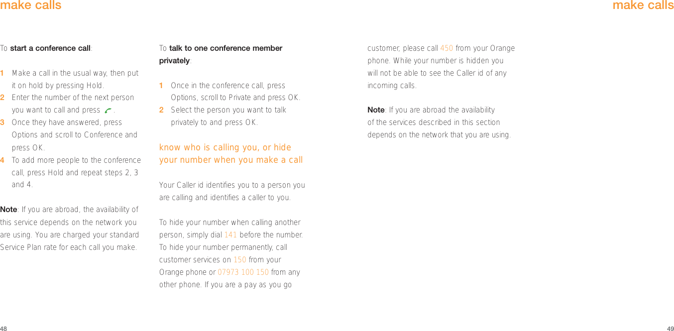 customer, please call 450 from your Orangephone. While your number is hidden youwill not be able to see the Caller id of anyincoming calls.Note: If you are abroad the availability of the services described in this sectiondepends on the network that you are using.make calls49To  start a conference call:1Make a call in the usual way, then put it on hold by pressing Hold.2Enter the number of the next personyou want to call and press  .3Once they have answered, pressOptions and scroll to Conference andpress OK.4To  add more people to the conferencecall, press Hold and repeat steps 2, 3and 4.Note: If you are abroad, the availability ofthis service depends on the network youare using. You are charged your standardService Plan rate for each call you make.To  talk to one conference memberprivately:1Once in the conference call, pressOptions, scroll to Private and press OK.2Select the person you want to talkprivately to and press OK.know who is calling you, or hideyour number when you make a callYour Caller id identifies you to a person youare calling and identifies a caller to you.To  hide your number when calling anotherperson, simply dial 141 before the number.To  hide your number permanently, callcustomer services on 150 from yourOrange phone or 07973 100 150 from anyother phone. If you are a pay as you gomake calls48