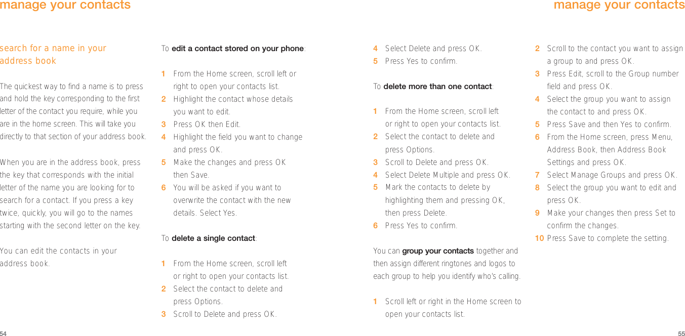 4Select Delete and press OK.5Press Yes to confirm.To  delete more than one contact:1From the Home screen, scroll left or right to open your contacts list.2Select the contact to delete and press Options.3Scroll to Delete and press OK.4Select Delete Multiple and press OK.5Mark the contacts to delete byhighlighting them and pressing OK, then press Delete.6Press Yes to confirm.You can group your contacts together andthen assign different ringtones and logos toeach group to help you identify who’s calling.1Scroll left or right in the Home screen toopen your contacts list.2Scroll to the contact you want to assigna group to and press OK.3Press Edit, scroll to the Group number field and press OK.4Select the group you want to assign the contact to and press OK. 5Press Save and then Yes to confirm.6From the Home screen, press Menu,Address Book, then Address BookSettings and press OK.7Select Manage Groups and press OK.8Select the group you want to edit andpress OK.9Make your changes then press Set toconfirm the changes.10 Press Save to complete the setting.55search for a name in your address bookThe quickest way to find a name is to pressand hold the key corresponding to the firstletter of the contact you require, while youare in the home screen. This will take youdirectly to that section of your address book.When you are in the address book, pressthe key that corresponds with the initialletter of the name you are looking for tosearch for a contact. If you press a keytwice, quickly, you will go to the namesstarting with the second letter on the key. You can edit the contacts in your address book.To  edit a contact stored on your phone:1From the Home screen, scroll left orright to open your contacts list.2Highlight the contact whose details you want to edit.3Press OK then Edit.4Highlight the field you want to changeand press OK.5Make the changes and press OK then Save.6You will be asked if you want tooverwrite the contact with the newdetails. Select Yes.To  delete a single contact:1From the Home screen, scroll left or right to open your contacts list.2Select the contact to delete and press Options.3Scroll to Delete and press OK.54manage your contactsmanage your contacts