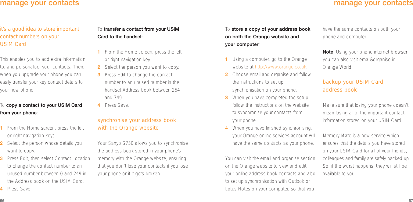 To store a copy of your address bookon both the Orange website and your computer:1Using a computer, go to the Orangewebsite at http://www.orange.co.uk.2Choose email and organise and followthe instructions to set upsynchronisation on your phone.3When you have completed the setupfollow the instructions on the website to synchronise your contacts from your phone.4When you have finished synchronising,your Orange online services account willhave the same contacts as your phone.You can visit the email and organise sectionon the Orange website to view and edityour online address book contacts and alsoto set up synchronisation with Outlook orLotus Notes on your computer, so that youhave the same contacts on both yourphone and computer.Note: Using your phone internet browseryou can also visit email&amp;organise in Orange World.backup your USIM Card address bookMake sure that losing your phone doesn’tmean losing all of the important contactinformation stored on your USIM Card. Memory Mate is a new service whichensures that the details you have stored on your USIM Card for all of your friends,colleagues and family are safely backed up.So, if the worst happens, they will still beavailable to you.5756manage your contactsit’s a good idea to store importantcontact numbers on your USIM CardThis enables you to add extra informationto, and personalise, your contacts. Then,when you upgrade your phone you caneasily transfer your key contact details toyour new phone.To  copy a contact to your USIM Cardfrom your phone: 1From the Home screen, press the left or right navigation keys.2Select the person whose details youwant to copy.3Press Edit, then select Contact Locationto change the contact number to anunused number between 0 and 249 inthe Address book on the USIM Card.4Press Save.To  transfer a contact from your USIMCard to the handset:1From the Home screen, press the left or right navigation key.2Select the person you want to copy.3  Press Edit to change the contactnumber to an unused number in thehandset Address book between 254and 749.4Press Save.synchronise your address bookwith the Orange websiteYour Sanyo S750 allows you to synchronisethe address book stored in your phone’smemory with the Orange website, ensuringthat you don’t lose your contacts if you loseyour phone or if it gets broken.manage your contacts