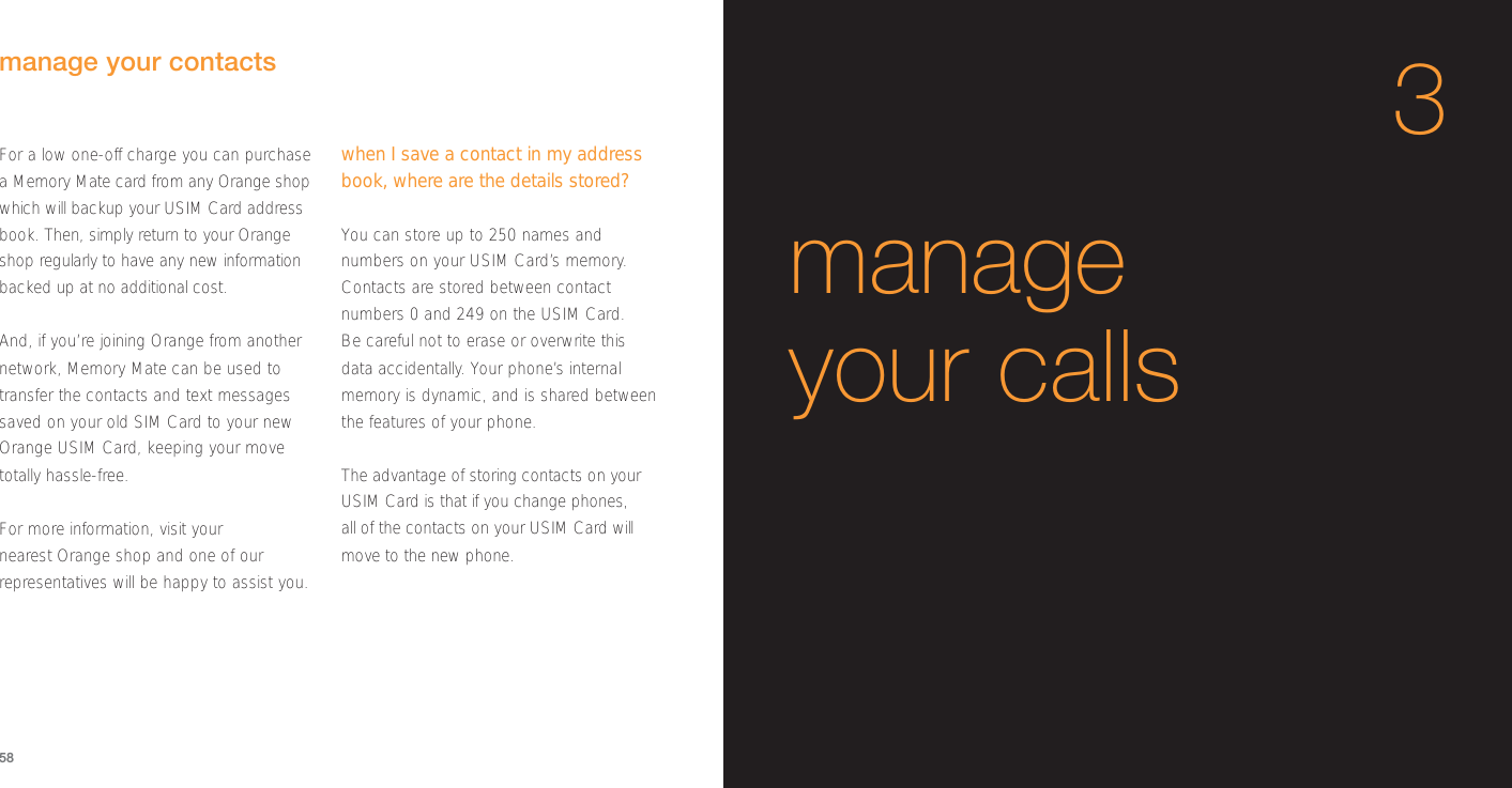 58manage your calls3manage your contactsFor a low one-off charge you can purchasea Memory Mate card from any Orange shopwhich will backup your USIM Card addressbook. Then, simply return to your Orangeshop regularly to have any new informationbacked up at no additional cost. And, if you’re joining Orange from anothernetwork, Memory Mate can be used totransfer the contacts and text messagessaved on your old SIM Card to your newOrange USIM Card, keeping your movetotally hassle-free.For more information, visit your nearest Orange shop and one of ourrepresentatives will be happy to assist you. when I save a contact in my addressbook, where are the details stored?You can store up to 250 names andnumbers on your USIM Card’s memory.Contacts are stored between contactnumbers 0 and 249 on the USIM Card. Be careful not to erase or overwrite thisdata accidentally. Your phone’s internalmemory is dynamic, and is shared betweenthe features of your phone. The advantage of storing contacts on yourUSIM Card is that if you change phones, all of the contacts on your USIM Card willmove to the new phone.