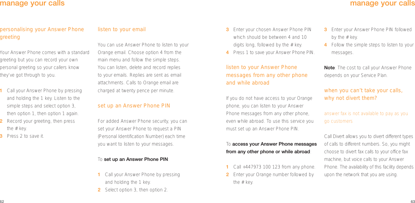 3Enter your chosen Answer Phone PINwhich should be between 4 and 10digits long, followed by the # key.4Press 1 to save your Answer Phone PIN.listen to your Answer Phonemessages from any other phoneand while abroadIf you do not have access to your Orangephone, you can listen to your AnswerPhone messages from any other phone,even while abroad. To use this service youmust set up an Answer Phone PIN. To  access your Answer Phone messagesfrom any other phone or while abroad: 1Call +447973 100 123 from any phone.2Enter your Orange number followed bythe # key.3Enter your Answer Phone PIN followedby the # key. 4Follow the simple steps to listen to yourmessages.Note: The cost to call your Answer Phonedepends on your Service Plan. when you can’t take your calls, why not divert them?answer fax is not available to pay as you go customersCall Divert allows you to divert different typesof calls to different numbers. So, you mightchoose to divert fax calls to your office faxmachine, but voice calls to your AnswerPhone. The availability of this facility dependsupon the network that you are using.63personalising your Answer PhonegreetingYour Answer Phone comes with a standardgreeting but you can record your ownpersonal greeting so your callers knowthey’ve got through to you. 1Call your Answer Phone by pressingand holding the 1 key. Listen to thesimple steps and select option 3, then option 1, then option 1 again.2Record your greeting, then press the # key.3Press 2 to save it.listen to your emailYou can use Answer Phone to listen to yourOrange email. Choose option 4 from themain menu and follow the simple steps.You can listen, delete and record replies to your emails. Replies are sent as emailattachments. Calls to Orange email arecharged at twenty pence per minute.set up an Answer Phone PINFor added Answer Phone security, you canset your Answer Phone to request a PIN(Personal Identification Number) each timeyou want to listen to your messages.To  set up an Answer Phone PIN:1Call your Answer Phone by pressingand holding the 1 key.2Select option 3, then option 2.62manage your callsmanage your calls