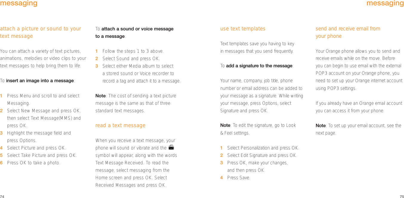 use text templatesText templates save you having to key in messages that you send frequently.To  add a signature to the message:Your name, company, job title, phonenumber or email address can be added toyour message as a signature. While writingyour message, press Options, selectSignature and press OK.Note: To edit the signature, go to Look &amp; Feel settings.1Select Personalization and press OK.2Select Edit Signature and press OK.3Press OK, make your changes, and then press OK.4Press Save.send and receive email from your phoneYour Orange phone allows you to send andreceive emails while on the move. Before you can begin to use email with the externalPOP3 account on your Orange phone, youneed to set up your Orange internet accountusing POP3 settings. If you already have an Orange email accountyou can access it from your phone. Note: To set up your email account, see thenext page.7574messagingattach a picture or sound to yourtext messageYou can attach a variety of text pictures,animations, melodies or video clips to yourtext messages to help bring them to life.To  insert an image into a message:1Press Menu and scroll to and selectMessaging.2Select New Message and press OK.then select Text Message(MMS) andpress OK.3Highlight the message field and press Options.4Select Picture and press OK.5Select Take Picture and press OK.6Press OK to take a photo.To  attach a sound or voice messageto a message:1Follow the steps 1 to 3 above.2Select Sound and press OK.3Select either Media album to select a stored sound or Voice recorder torecord a tag and attach it to a message.Note: The cost of sending a text picturemessage is the same as that of threestandard text messages. read a text messageWhen you receive a text message, yourphone will sound or vibrate and the symbol will appear, along with the wordsText Message Received. To read themessage, select messaging from the Home screen and press OK. SelectReceived Messages and press OK.messaging