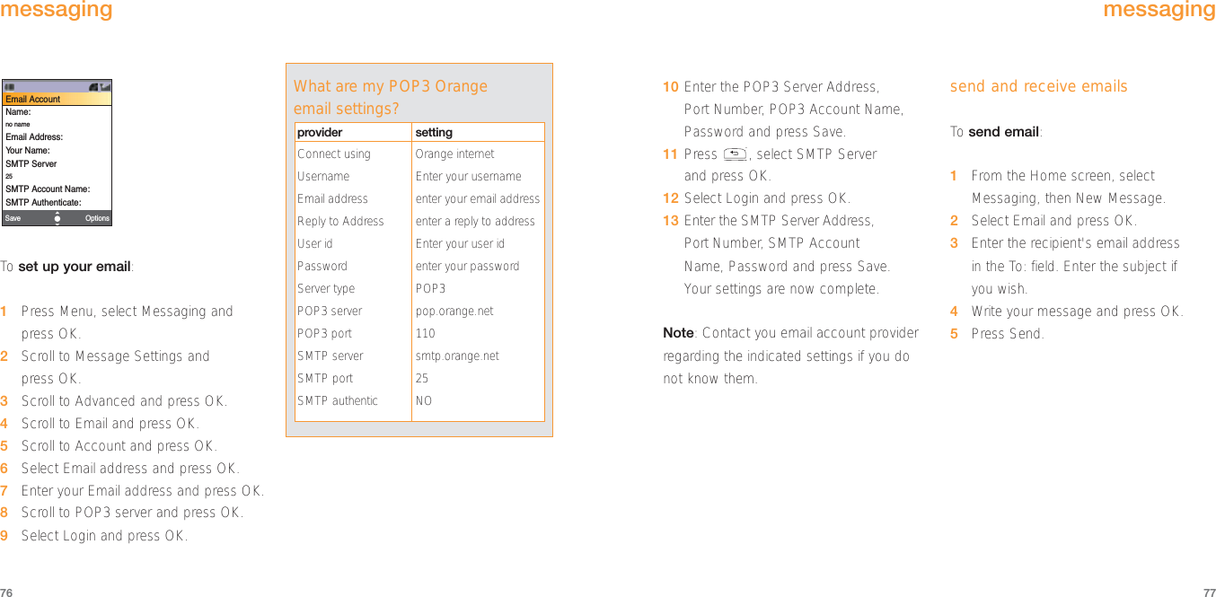 10 Enter the POP3 Server Address, Port Number, POP3 Account Name,Password and press Save.11 Press , select SMTP Server and press OK.12 Select Login and press OK.13 Enter the SMTP Server Address, Port Number, SMTP Account Name, Password and press Save. Your settings are now complete.Note: Contact you email account providerregarding the indicated settings if you donot know them. send and receive emailsTo  send email:1From the Home screen, selectMessaging, then New Message.2Select Email and press OK.3Enter the recipient&apos;s email address in the To: field. Enter the subject if you wish.4Write your message and press OK.5Press Send.77To  set up your email:1Press Menu, select Messaging andpress OK.2Scroll to Message Settings and press OK.3Scroll to Advanced and press OK.4Scroll to Email and press OK.5Scroll to Account and press OK. 6Select Email address and press OK. 7Enter your Email address and press OK.8Scroll to POP3 server and press OK.9Select Login and press OK.OptionsSaveEmail AccountName:no nameEmail Address:Your Name:SMTP Server25SMTP Account Name:SMTP Authenticate:76messagingmessagingWhat are my POP3 Orangeemail settings?provider settingConnect using Orange internet Username Enter your usernameEmail address enter your email addressReply to Address enter a reply to addressUser id Enter your user idPassword enter your passwordServer type POP3POP3 server pop.orange.netPOP3 port 110SMTP server smtp.orange.netSMTP port 25SMTP authentic NO