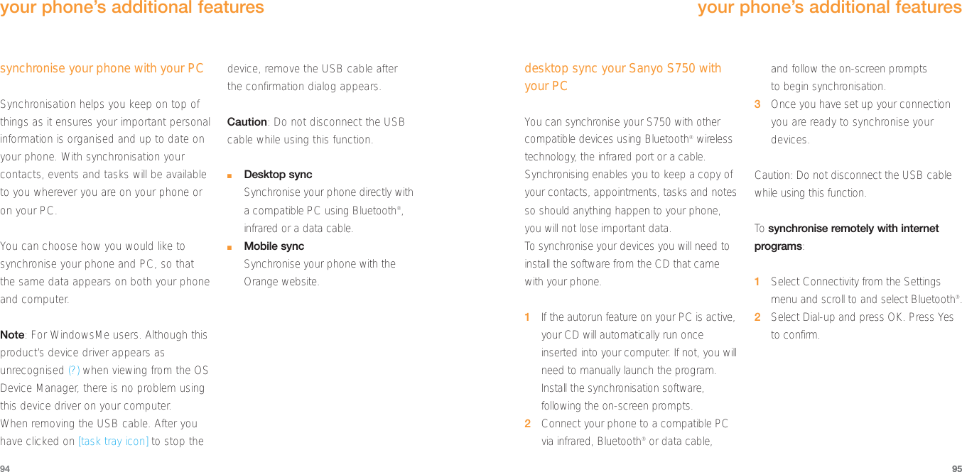 95synchronise your phone with your PCSynchronisation helps you keep on top ofthings as it ensures your important personalinformation is organised and up to date onyour phone. With synchronisation yourcontacts, events and tasks will be availableto you wherever you are on your phone oron your PC.You can choose how you would like tosynchronise your phone and PC, so thatthe same data appears on both your phoneand computer.Note: For WindowsMe users. Although thisproduct’s device driver appears asunrecognised (?) when viewing from the OSDevice Manager, there is no problem usingthis device driver on your computer.When removing the USB cable. After youhave clicked on [task tray icon] to stop thedevice, remove the USB cable after the confirmation dialog appears.Caution: Do not disconnect the USB cable while using this function.■Desktop syncSynchronise your phone directly with a compatible PC using Bluetooth®,infrared or a data cable.■Mobile syncSynchronise your phone with the Orange website.94your phone’s additional featuresdesktop sync your Sanyo S750 withyour PCYou can synchronise your S750 with othercompatible devices using Bluetooth®wirelesstechnology, the infrared port or a cable.Synchronising enables you to keep a copy ofyour contacts, appointments, tasks and notesso should anything happen to your phone,you will not lose important data.To  synchronise your devices you will need toinstall the software from the CD that camewith your phone.1If the autorun feature on your PC is active,your CD will automatically run onceinserted into your computer. If not, you willneed to manually launch the program.Install the synchronisation software,following the on-screen prompts.2Connect your phone to a compatible PCvia infrared, Bluetooth®or data cable, and follow the on-screen prompts to begin synchronisation.3Once you have set up your connectionyou are ready to synchronise yourdevices.Caution: Do not disconnect the USB cablewhile using this function.To  synchronise remotely with internetprograms:1Select Connectivity from the Settingsmenu and scroll to and select Bluetooth®.2Select Dial-up and press OK. Press Yes to confirm.95your phone’s additional features