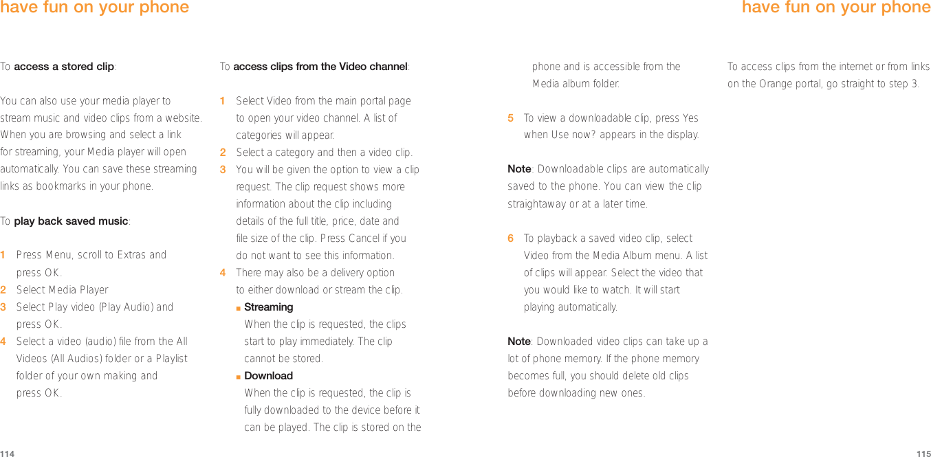 phone and is accessible from the Media album folder.5To  view a downloadable clip, press Yeswhen Use now? appears in the display.Note: Downloadable clips are automaticallysaved to the phone. You can view the clipstraightaway or at a later time.6To  playback a saved video clip, selectVideo from the Media Album menu. A listof clips will appear. Select the video thatyou would like to watch. It will startplaying automatically.Note: Downloaded video clips can take up alot of phone memory. If the phone memorybecomes full, you should delete old clipsbefore downloading new ones.To  access clips from the internet or from linkson the Orange portal, go straight to step 3.have fun on your phone 115114To  access a stored clip:You can also use your media player tostream music and video clips from a website.When you are browsing and select a link for streaming, your Media player will openautomatically. You can save these streaminglinks as bookmarks in your phone.To  play back saved music:1Press Menu, scroll to Extras andpress OK.2Select Media Player3Select Play video (Play Audio) and press OK.4Select a video (audio) file from the AllVideos (All Audios) folder or a Playlistfolder of your own making and press OK.To  access clips from the Video channel:1Select Video from the main portal page to open your video channel. A list ofcategories will appear.2Select a category and then a video clip.3You will be given the option to view a cliprequest. The clip request shows moreinformation about the clip includingdetails of the full title, price, date and file size of the clip. Press Cancel if you do not want to see this information.4There may also be a delivery option to either download or stream the clip.■StreamingWhen the clip is requested, the clipsstart to play immediately. The clipcannot be stored.■DownloadWhen the clip is requested, the clip isfully downloaded to the device before itcan be played. The clip is stored on the have fun on your phone 