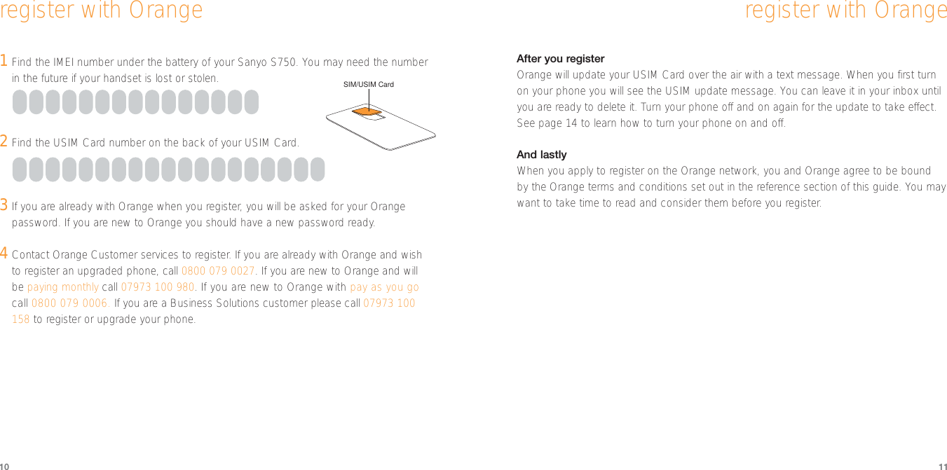 After you registerOrange will update your USIM Card over the air with a text message. When you first turnon your phone you will see the USIM update message. You can leave it in your inbox untilyou are ready to delete it. Turn your phone off and on again for the update to take effect.See page 14 to learn how to turn your phone on and off. And lastlyWhen you apply to register on the Orange network, you and Orange agree to be bound by the Orange terms and conditions set out in the reference section of this guide. You maywant to take time to read and consider them before you register.1Find the IMEI number under the battery of your Sanyo S750. You may need the numberin the future if your handset is lost or stolen. 2Find the USIM Card number on the back of your USIM Card.3If you are already with Orange when you register, you will be asked for your Orangepassword. If you are new to Orange you should have a new password ready.4Contact Orange Customer services to register. If you are already with Orange and wishto register an upgraded phone, call 0800 079 0027. If you are new to Orange and willbe paying monthly call 07973 100 980. If you are new to Orange with pay as you gocall 0800 079 0006. If you are a Business Solutions customer please call 07973 100158 to register or upgrade your phone.10 11register with Orangeregister with OrangeSIM/USIM Card