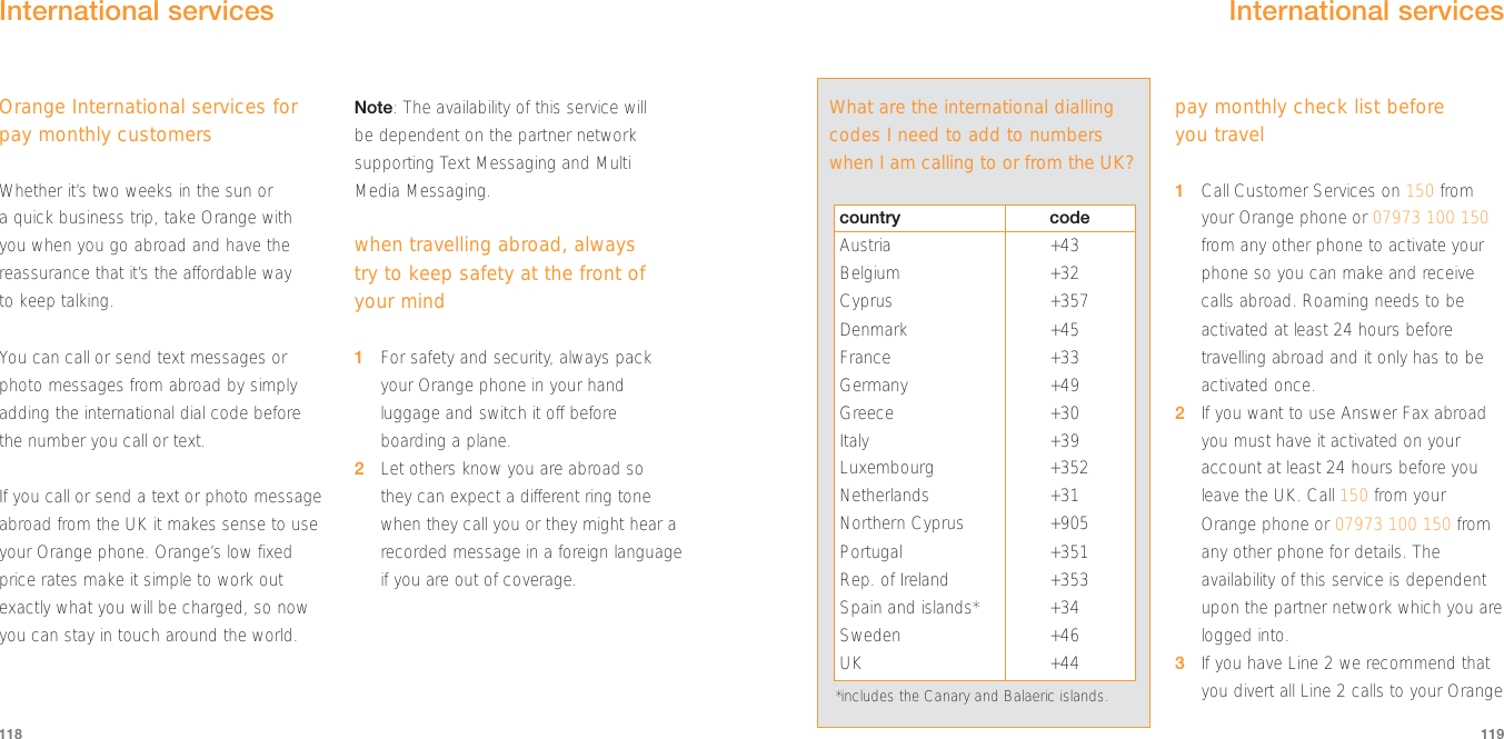 pay monthly check list before you travel1Call Customer Services on 150 fromyour Orange phone or 07973 100 150from any other phone to activate yourphone so you can make and receivecalls abroad. Roaming needs to beactivated at least 24 hours beforetravelling abroad and it only has to beactivated once.2If you want to use Answer Fax abroadyou must have it activated on youraccount at least 24 hours before youleave the UK. Call 150 from yourOrange phone or 07973 100 150 fromany other phone for details. Theavailability of this service is dependentupon the partner network which you arelogged into.3If you have Line 2 we recommend thatyou divert all Line 2 calls to your Orange119Orange International services forpay monthly customersWhether it’s two weeks in the sun or a quick business trip, take Orange with you when you go abroad and have thereassurance that it’s the affordable way to keep talking.You can call or send text messages orphoto messages from abroad by simplyadding the international dial code beforethe number you call or text. If you call or send a text or photo messageabroad from the UK it makes sense to useyour Orange phone. Orange’s low fixedprice rates make it simple to work outexactly what you will be charged, so nowyou can stay in touch around the world.Note: The availability of this service will be dependent on the partner networksupporting Text Messaging and Multi Media Messaging.when travelling abroad, always try to keep safety at the front ofyour mind1For safety and security, always packyour Orange phone in your handluggage and switch it off beforeboarding a plane.2Let others know you are abroad so they can expect a different ring tonewhen they call you or they might hear arecorded message in a foreign languageif you are out of coverage.118International services What are the international diallingcodes I need to add to numberswhen I am calling to or from the UK?*includes the Canary and Balaeric islands.country codeAustria +43Belgium +32Cyprus +357Denmark +45France +33Germany +49Greece +30Italy +39Luxembourg +352Netherlands +31Northern Cyprus +905Portugal +351Rep. of Ireland +353Spain and islands* +34Sweden +46UK +44International services 