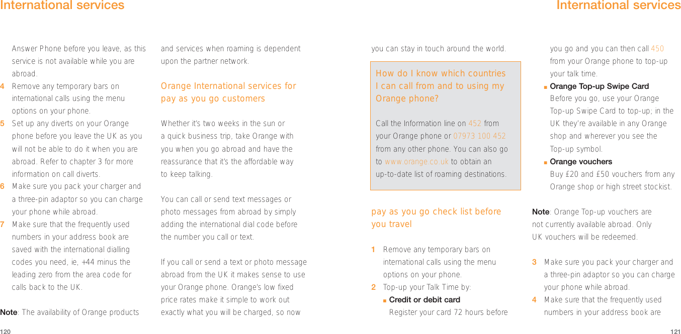 you can stay in touch around the world.pay as you go check list before you travel1Remove any temporary bars oninternational calls using the menuoptions on your phone.2Top-up your Talk Time by:■Credit or debit cardRegister your card 72 hours beforeyou go and you can then call 450from your Orange phone to top-upyour talk time.■Orange Top-up Swipe CardBefore you go, use your Orange Top-up Swipe Card to top-up; in theUK they’re available in any Orangeshop and wherever you see the Top-up symbol.■Orange vouchersBuy £20 and £50 vouchers from anyOrange shop or high street stockist.Note: Orange Top-up vouchers are not currently available abroad. Only UK vouchers will be redeemed.3Make sure you pack your charger and a three-pin adaptor so you can chargeyour phone while abroad.4Make sure that the frequently usednumbers in your address book are121Answer Phone before you leave, as thisservice is not available while you areabroad.4Remove any temporary bars oninternational calls using the menuoptions on your phone.5Set up any diverts on your Orangephone before you leave the UK as youwill not be able to do it when you areabroad. Refer to chapter 3 for moreinformation on call diverts.6Make sure you pack your charger and a three-pin adaptor so you can chargeyour phone while abroad.7Make sure that the frequently usednumbers in your address book aresaved with the international diallingcodes you need, ie, +44 minus theleading zero from the area code for calls back to the UK.Note: The availability of Orange productsand services when roaming is dependentupon the partner network. Orange International services forpay as you go customersWhether it’s two weeks in the sun or a quick business trip, take Orange with you when you go abroad and have thereassurance that it’s the affordable way to keep talking.You can call or send text messages orphoto messages from abroad by simplyadding the international dial code beforethe number you call or text. If you call or send a text or photo messageabroad from the UK it makes sense to useyour Orange phone. Orange’s low fixedprice rates make it simple to work outexactly what you will be charged, so now120International services How do I know which countriesI can call from and to using myOrange phone?Call the Information line on 452 fromyour Orange phone or 07973 100 452from any other phone. You can also goto www.orange.co.uk to obtain an up-to-date list of roaming destinations.International services 