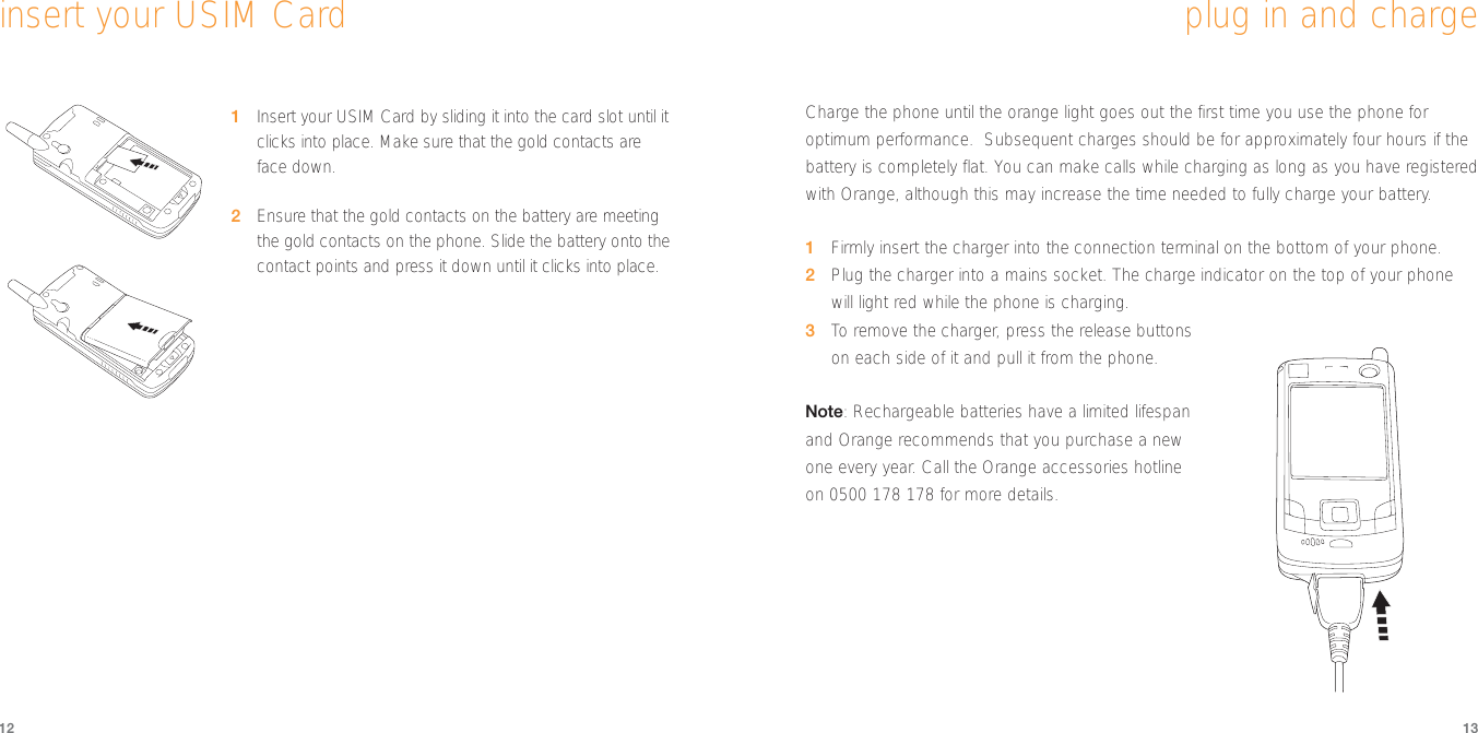 121Insert your USIM Card by sliding it into the card slot until itclicks into place. Make sure that the gold contacts areface down.2Ensure that the gold contacts on the battery are meetingthe gold contacts on the phone. Slide the battery onto thecontact points and press it down until it clicks into place.13insert your USIM CardCharge the phone until the orange light goes out the first time you use the phone foroptimum performance.  Subsequent charges should be for approximately four hours if thebattery is completely flat. You can make calls while charging as long as you have registeredwith Orange, although this may increase the time needed to fully charge your battery.1Firmly insert the charger into the connection terminal on the bottom of your phone.2Plug the charger into a mains socket. The charge indicator on the top of your phonewill light red while the phone is charging.3To  remove the charger, press the release buttonson each side of it and pull it from the phone.Note: Rechargeable batteries have a limited lifespanand Orange recommends that you purchase a newone every year. Call the Orange accessories hotlineon 0500 178 178 for more details.plug in and charge