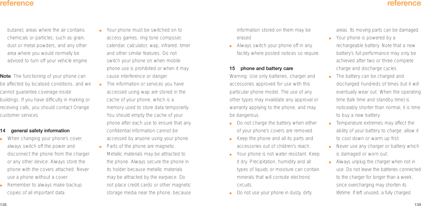 information stored on them may beerased.■Always switch your phone off in anyfacility where posted notices so require.15 phone and battery careWarning: Use only batteries, charger andaccessories approved for use with thisparticular phone model. The use of anyother types may invalidate any approval orwarranty applying to the phone, and maybe dangerous.■Do not charge the battery when eitherof your phone’s covers are removed.■Keep the phone and all its parts andaccessories out of children’s reach.■Your phone is not water resistant. Keepit dry. Precipitation, humidity and alltypes of liquids or moisture can containminerals that will corrode electroniccircuits.■Do not use your phone in dusty, dirtyareas. Its moving parts can be damaged.■Your phone is powered by arechargeable battery. Note that a newbattery’s full performance may only beachieved after two or three completecharge and discharge cycles.■The battery can be charged anddischarged hundreds of times but it willeventually wear out. When the operatingtime (talk time and standby time) isnoticeably shorter than normal, it is timeto buy a new battery.■Temperature extremes may affect theability of your battery to charge: allow itto cool down or warm up first.■Never use any charger or battery whichis damaged or worn out.■Always unplug the charger when not inuse. Do not leave the batteries connectedto the charger for longer than a week,since overcharging may shorten itslifetime. If left unused, a fully chargedreference139butane); areas where the air containschemicals or particles, such as grain,dust or metal powders; and any otherarea where you would normally beadvised to turn off your vehicle engine.Note: The functioning of your phone canbe affected by localised conditions, and wecannot guarantee coverage insidebuildings. If you have difficulty in making orreceiving calls, you should contact Orangecustomer services.14 general safety information■When changing your phone’s cover,always switch off the power anddisconnect the phone from the chargeror any other device. Always store thephone with the covers attached. Neveruse a phone without a cover.■Remember to always make backupcopies of all important data.■Your phone must be switched on toaccess games, ring tone composer,calendar, calculator, wap, infrared, timerand other similar features. Do notswitch your phone on when mobilephone use is prohibited or when it maycause interference or danger. ■The information or services you haveaccessed using wap are stored in thecache of your phone, which is amemory used to store data temporarily. You should empty the cache of yourphone after each use to ensure that anyconfidential information cannot beaccessed by anyone using your phone.■Parts of the phone are magnetic.Metallic materials may be attracted tothe phone. Always secure the phone inits holder because metallic materialsmay be attracted by the earpiece. Donot place credit cards or other magneticstorage media near the phone, becausereference138