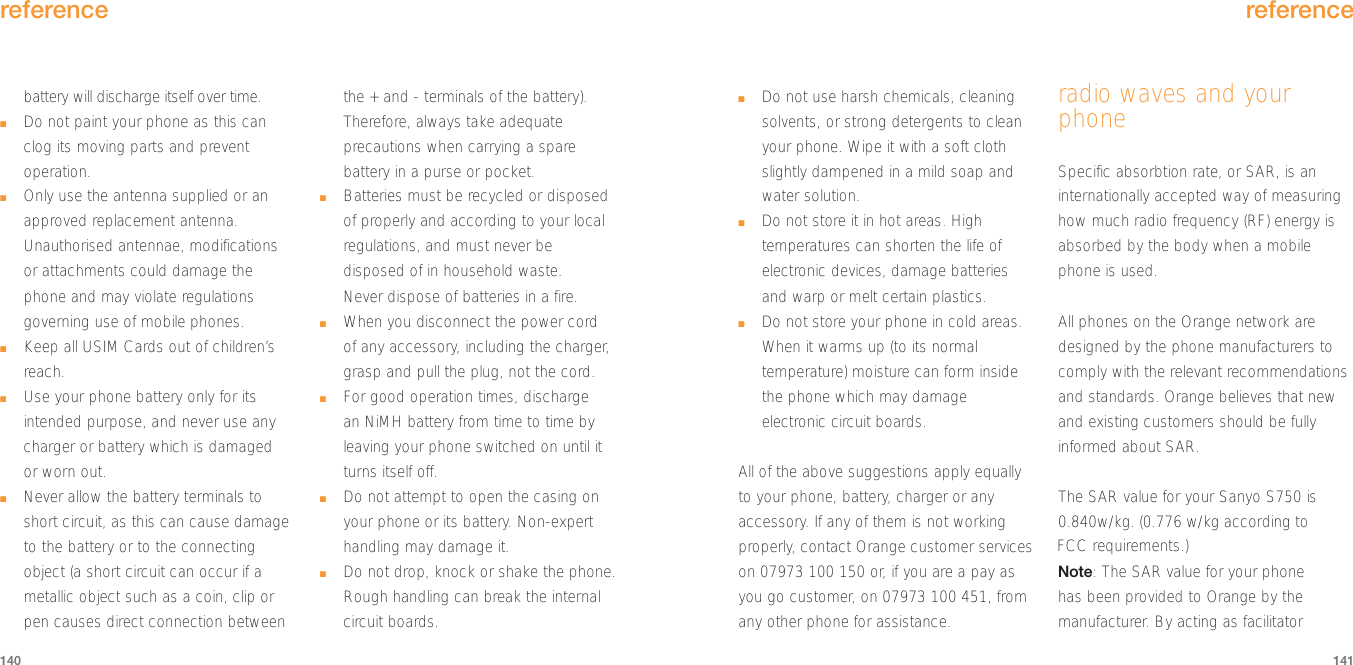 reference141battery will discharge itself over time.■Do not paint your phone as this canclog its moving parts and preventoperation.■Only use the antenna supplied or anapproved replacement antenna.Unauthorised antennae, modificationsor attachments could damage thephone and may violate regulationsgoverning use of mobile phones.■Keep all USIM Cards out of children’sreach.■Use your phone battery only for itsintended purpose, and never use anycharger or battery which is damaged or worn out.■Never allow the battery terminals toshort circuit, as this can cause damageto the battery or to the connectingobject (a short circuit can occur if ametallic object such as a coin, clip orpen causes direct connection betweenthe + and - terminals of the battery).Therefore, always take adequateprecautions when carrying a sparebattery in a purse or pocket.■Batteries must be recycled or disposedof properly and according to your localregulations, and must never bedisposed of in household waste. Never dispose of batteries in a fire.■When you disconnect the power cord of any accessory, including the charger,grasp and pull the plug, not the cord.■For good operation times, discharge an NiMH battery from time to time byleaving your phone switched on until itturns itself off.■Do not attempt to open the casing onyour phone or its battery. Non-experthandling may damage it.■Do not drop, knock or shake the phone.Rough handling can break the internalcircuit boards.reference140■Do not use harsh chemicals, cleaningsolvents, or strong detergents to cleanyour phone. Wipe it with a soft clothslightly dampened in a mild soap andwater solution.■Do not store it in hot areas. Hightemperatures can shorten the life ofelectronic devices, damage batteriesand warp or melt certain plastics.■Do not store your phone in cold areas.When it warms up (to its normaltemperature) moisture can form insidethe phone which may damageelectronic circuit boards.All of the above suggestions apply equallyto your phone, battery, charger or anyaccessory. If any of them is not workingproperly, contact Orange customer serviceson 07973 100 150 or, if you are a pay asyou go customer, on 07973 100 451, fromany other phone for assistance.radio waves and yourphoneSpecific absorbtion rate, or SAR, is aninternationally accepted way of measuringhow much radio frequency (RF) energy isabsorbed by the body when a mobilephone is used.All phones on the Orange network aredesigned by the phone manufacturers tocomply with the relevant recommendationsand standards. Orange believes that newand existing customers should be fullyinformed about SAR.The SAR value for your Sanyo S750 is0.840w/kg. (0.776 w/kg according toNote: The SAR value for your phone has been provided to Orange by themanufacturer. By acting as facilitator FCC requirements.)