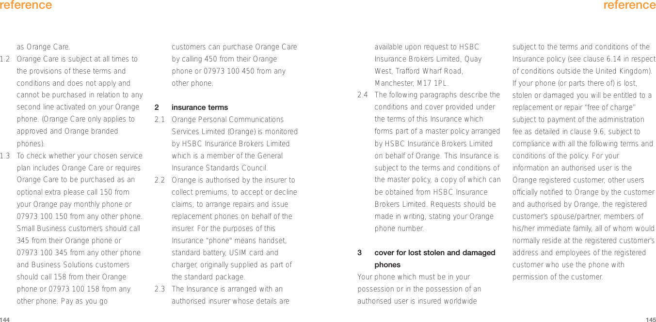 available upon request to HSBCInsurance Brokers Limited, QuayWest, Trafford Wharf Road,Manchester, M17 1PL.2.4 The following paragraphs describe theconditions and cover provided underthe terms of this Insurance whichforms part of a master policy arrangedby HSBC Insurance Brokers Limitedon behalf of Orange. This Insurance issubject to the terms and conditions ofthe master policy, a copy of which canbe obtained from HSBC InsuranceBrokers Limited. Requests should bemade in writing, stating your Orangephone number.3  cover for lost stolen and damagedphonesYour phone which must be in yourpossession or in the possession of anauthorised user is insured worldwidesubject to the terms and conditions of theInsurance policy (see clause 6.14 in respectof conditions outside the United Kingdom).If your phone (or parts there of) is lost,stolen or damaged you will be entitled to areplacement or repair “free of charge”subject to payment of the administrationfee as detailed in clause 9.6, subject tocompliance with all the following terms andconditions of the policy. For yourinformation an authorised user is theOrange registered customer, other usersofficially notified to Orange by the customerand authorised by Orange, the registeredcustomer’s spouse/partner, members ofhis/her immediate family, all of whom wouldnormally reside at the registered customer’saddress and employees of the registeredcustomer who use the phone withpermission of the customer. reference145as Orange Care.1.2 Orange Care is subject at all times tothe provisions of these terms andconditions and does not apply andcannot be purchased in relation to anysecond line activated on your Orangephone. (Orange Care only applies toapproved and Orange brandedphones).1.3 To check whether your chosen serviceplan includes Orange Care or requiresOrange Care to be purchased as anoptional extra please call 150 fromyour Orange pay monthly phone or07973 100 150 from any other phone.Small Business customers should call345 from their Orange phone or07973 100 345 from any other phoneand Business Solutions customersshould call 158 from their Orangephone or 07973 100 158 from anyother phone. Pay as you gocustomers can purchase Orange Careby calling 450 from their Orangephone or 07973 100 450 from anyother phone.  2 insurance terms2.1 Orange Personal CommunicationsServices Limited (Orange) is monitoredby HSBC Insurance Brokers Limitedwhich is a member of the GeneralInsurance Standards Council.2.2 Orange is authorised by the insurer tocollect premiums, to accept or declineclaims, to arrange repairs and issuereplacement phones on behalf of theinsurer. For the purposes of thisInsurance “phone&quot; means handset,standard battery, USIM card andcharger, originally supplied as part ofthe standard package. 2.3 The Insurance is arranged with anauthorised insurer whose details arereference144