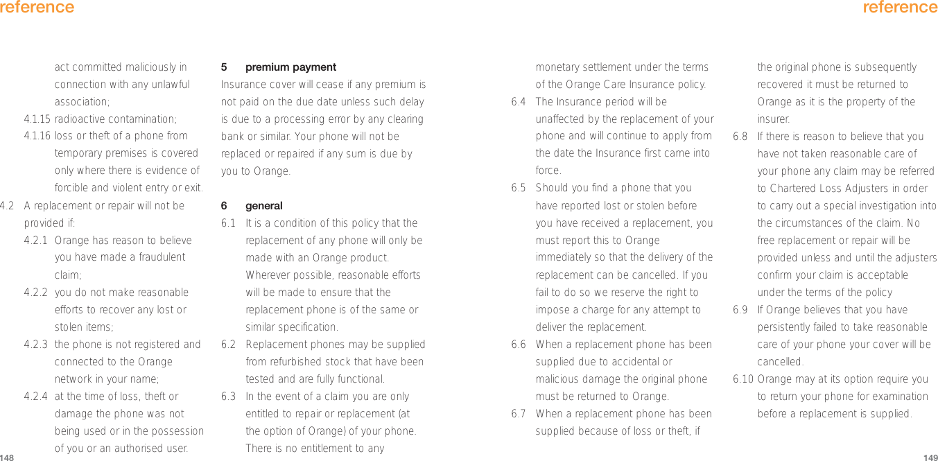 monetary settlement under the termsof the Orange Care Insurance policy.6.4 The Insurance period will beunaffected by the replacement of yourphone and will continue to apply fromthe date the Insurance first came intoforce.6.5 Should you find a phone that youhave reported lost or stolen beforeyou have received a replacement, youmust report this to Orangeimmediately so that the delivery of thereplacement can be cancelled. If youfail to do so we reserve the right toimpose a charge for any attempt todeliver the replacement.6.6 When a replacement phone has beensupplied due to accidental ormalicious damage the original phonemust be returned to Orange.6.7 When a replacement phone has beensupplied because of loss or theft, ifthe original phone is subsequentlyrecovered it must be returned toOrange as it is the property of theinsurer.6.8 If there is reason to believe that youhave not taken reasonable care ofyour phone any claim may be referredto Chartered Loss Adjusters in orderto carry out a special investigation intothe circumstances of the claim. Nofree replacement or repair will beprovided unless and until the adjustersconfirm your claim is acceptableunder the terms of the policy6.9 If Orange believes that you havepersistently failed to take reasonablecare of your phone your cover will becancelled.6.10 Orange may at its option require youto return your phone for examinationbefore a replacement is supplied.reference149act committed maliciously inconnection with any unlawfulassociation;4.1.15 radioactive contamination; 4.1.16 loss or theft of a phone fromtemporary premises is coveredonly where there is evidence offorcible and violent entry or exit.4.2 A replacement or repair will not beprovided if:4.2.1 Orange has reason to believeyou have made a fraudulentclaim;4.2.2 you do not make reasonableefforts to recover any lost orstolen items;4.2.3 the phone is not registered andconnected to the Orangenetwork in your name; 4.2.4 at the time of loss, theft ordamage the phone was notbeing used or in the possessionof you or an authorised user.5 premium paymentInsurance cover will cease if any premium isnot paid on the due date unless such delayis due to a processing error by any clearingbank or similar. Your phone will not bereplaced or repaired if any sum is due byyou to Orange.6 general6.1 It is a condition of this policy that thereplacement of any phone will only bemade with an Orange product.Wherever possible, reasonable effortswill be made to ensure that thereplacement phone is of the same orsimilar specification.6.2 Replacement phones may be suppliedfrom refurbished stock that have beentested and are fully functional.6.3 In the event of a claim you are onlyentitled to repair or replacement (atthe option of Orange) of your phone.There is no entitlement to anyreference148