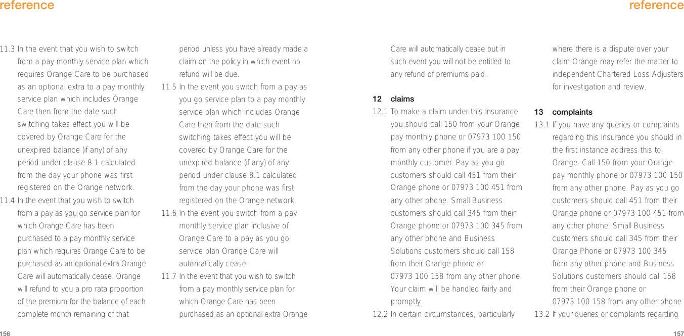 Care will automatically cease but insuch event you will not be entitled toany refund of premiums paid.12 claims12.1 To make a claim under this Insuranceyou should call 150 from your Orangepay monthly phone or 07973 100 150from any other phone if you are a paymonthly customer. Pay as you gocustomers should call 451 from theirOrange phone or 07973 100 451 fromany other phone. Small Businesscustomers should call 345 from theirOrange phone or 07973 100 345 fromany other phone and BusinessSolutions customers should call 158from their Orange phone or07973 100 158 from any other phone.Your claim will be handled fairly andpromptly.12.2 In certain circumstances, particularlywhere there is a dispute over yourclaim Orange may refer the matter toindependent Chartered Loss Adjustersfor investigation and review.13 complaints13.1 If you have any queries or complaintsregarding this Insurance you should inthe first instance address this toOrange. Call 150 from your Orangepay monthly phone or 07973 100 150from any other phone. Pay as you gocustomers should call 451 from theirOrange phone or 07973 100 451 fromany other phone. Small Businesscustomers should call 345 from theirOrange Phone or 07973 100 345from any other phone and BusinessSolutions customers should call 158from their Orange phone or07973 100 158 from any other phone.13.2 If your queries or complaints regardingreference157reference15611.3 In the event that you wish to switchfrom a pay monthly service plan whichrequires Orange Care to be purchasedas an optional extra to a pay monthlyservice plan which includes OrangeCare then from the date suchswitching takes effect you will becovered by Orange Care for theunexpired balance (if any) of anyperiod under clause 8.1 calculatedfrom the day your phone was firstregistered on the Orange network.11.4 In the event that you wish to switchfrom a pay as you go service plan forwhich Orange Care has beenpurchased to a pay monthly serviceplan which requires Orange Care to bepurchased as an optional extra OrangeCare will automatically cease. Orangewill refund to you a pro rata proportionof the premium for the balance of eachcomplete month remaining of thatperiod unless you have already made aclaim on the policy in which event norefund will be due.11.5 In the event you switch from a pay asyou go service plan to a pay monthlyservice plan which includes OrangeCare then from the date suchswitching takes effect you will becovered by Orange Care for theunexpired balance (if any) of anyperiod under clause 8.1 calculatedfrom the day your phone was firstregistered on the Orange network.11.6 In the event you switch from a paymonthly service plan inclusive ofOrange Care to a pay as you goservice plan Orange Care willautomatically cease.11.7 In the event that you wish to switchfrom a pay monthly service plan forwhich Orange Care has beenpurchased as an optional extra Orange