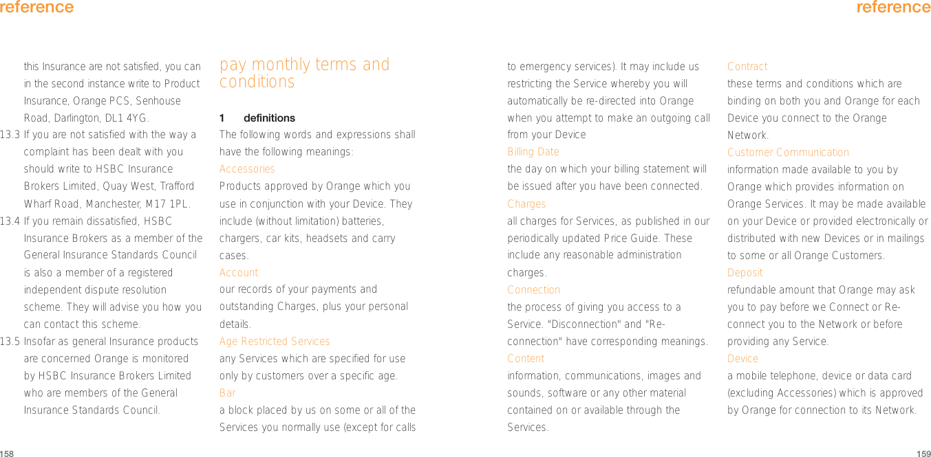 to emergency services). It may include usrestricting the Service whereby you willautomatically be re-directed into Orangewhen you attempt to make an outgoing callfrom your DeviceBilling Datethe day on which your billing statement willbe issued after you have been connected.Chargesall charges for Services, as published in ourperiodically updated Price Guide. Theseinclude any reasonable administrationcharges.Connectionthe process of giving you access to aService. &quot;Disconnection&quot; and &quot;Re-connection&quot; have corresponding meanings.Contentinformation, communications, images andsounds, software or any other materialcontained on or available through theServices.Contractthese terms and conditions which arebinding on both you and Orange for eachDevice you connect to the OrangeNetwork.Customer Communicationinformation made available to you byOrange which provides information onOrange Services. It may be made availableon your Device or provided electronically ordistributed with new Devices or in mailingsto some or all Orange Customers.Depositrefundable amount that Orange may askyou to pay before we Connect or Re-connect you to the Network or beforeproviding any Service.Devicea mobile telephone, device or data card(excluding Accessories) which is approvedby Orange for connection to its Network.reference159reference158this Insurance are not satisfied, you canin the second instance write to ProductInsurance, Orange PCS, SenhouseRoad, Darlington, DL1 4YG.13.3 If you are not satisfied with the way acomplaint has been dealt with youshould write to HSBC InsuranceBrokers Limited, Quay West, TraffordWharf Road, Manchester, M17 1PL.  13.4 If you remain dissatisfied, HSBCInsurance Brokers as a member of theGeneral Insurance Standards Councilis also a member of a registeredindependent dispute resolutionscheme. They will advise you how youcan contact this scheme.13.5 Insofar as general Insurance productsare concerned Orange is monitoredby HSBC Insurance Brokers Limitedwho are members of the GeneralInsurance Standards Council.pay monthly terms andconditions1definitions The following words and expressions shallhave the following meanings:AccessoriesProducts approved by Orange which youuse in conjunction with your Device. Theyinclude (without limitation) batteries,chargers, car kits, headsets and carrycases.Accountour records of your payments andoutstanding Charges, plus your personaldetails.Age Restricted Servicesany Services which are specified for useonly by customers over a specific age. Bara block placed by us on some or all of theServices you normally use (except for calls