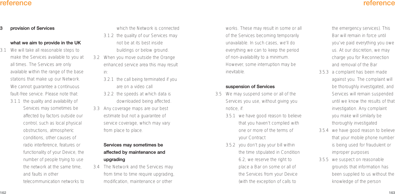 works. These may result in some or allof the Services becoming temporarilyunavailable. In such cases, we’ll doeverything we can to keep the periodof non-availability to a minimum.However, some interruption may beinevitable. suspension of Services 3.5 We may suspend some or all of theServices you use, without giving younotice, if:3.5.1 we have good reason to believethat you haven’t complied withone or more of the terms ofyour Contract3.5.2 you don’t pay your bill withinthe time stipulated in Condition6.2; we reserve the right toplace a Bar on some or all ofthe Services from your Device(with the exception of calls tothe emergency services). ThisBar will remain in force untilyou’ve paid everything you oweus. At our discretion, we maycharge you for Reconnectionand removal of the Bar3.5.3 a complaint has been madeagainst you. The complaint willbe thoroughly investigated, andServices will remain suspendeduntil we know the results of thatinvestigation. Any complaintyou make will similarly bethoroughly investigated3.5.4 we have good reason to believethat your mobile phone numberis being used for fraudulent orimproper purposes3.5.5 we suspect on reasonablegrounds that information hasbeen supplied to us without theknowledge of the personreference1633  provision of Serviceswhat we aim to provide in the UK3.1 We will take all reasonable steps tomake the Services available to you atall times. The Services are onlyavailable within the range of the basestations that make up our Network.We cannot guarantee a continuousfault-free service. Please note that: 3.1.1 the quality and availability ofServices may sometimes beaffected by factors outside ourcontrol, such as local physicalobstructions, atmosphericconditions, other causes ofradio interference, features orfunctionality of your Device, thenumber of people trying to usethe network at the same time,and faults in othertelecommunication networks towhich the Network is connected3.1.2 the quality of our Services maynot be at its best insidebuildings or below ground.3.2 When you move outside the Orangeenhanced service area this may resultin:3.2.1 the call being terminated if youare on a video call 3.2.2 the speeds at which data isdownloaded being affected.3.3  Any coverage maps are our bestestimate but not a guarantee ofservice coverage, which may varyfrom place to place.Services may sometimes beaffected by maintenance andupgrading3.4 The Network and the Services mayfrom time to time require upgrading,modification, maintenance or otherreference162