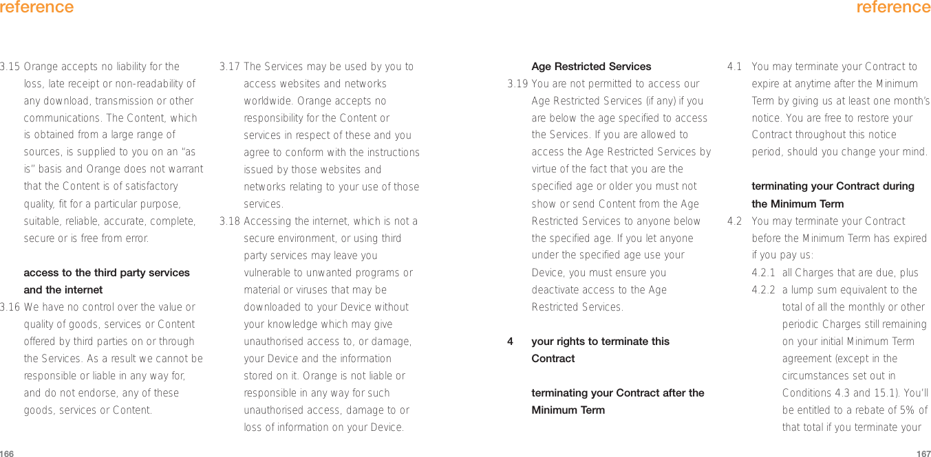 Age Restricted Services3.19 You are not permitted to access ourAge Restricted Services (if any) if youare below the age specified to accessthe Services. If you are allowed toaccess the Age Restricted Services byvirtue of the fact that you are thespecified age or older you must notshow or send Content from the AgeRestricted Services to anyone belowthe specified age. If you let anyoneunder the specified age use yourDevice, you must ensure youdeactivate access to the AgeRestricted Services.4  your rights to terminate thisContractterminating your Contract after theMinimum Term4.1 You may terminate your Contract toexpire at anytime after the MinimumTerm by giving us at least one month’snotice. You are free to restore yourContract throughout this noticeperiod, should you change your mind.terminating your Contract duringthe Minimum Term4.2 You may terminate your Contractbefore the Minimum Term has expiredif you pay us:4.2.1 all Charges that are due, plus4.2.2 a lump sum equivalent to thetotal of all the monthly or otherperiodic Charges still remainingon your initial Minimum Termagreement (except in thecircumstances set out inConditions 4.3 and 15.1). You’llbe entitled to a rebate of 5% ofthat total if you terminate yourreference1673.15 Orange accepts no liability for theloss, late receipt or non-readability ofany download, transmission or othercommunications. The Content, whichis obtained from a large range ofsources, is supplied to you on an “asis” basis and Orange does not warrantthat the Content is of satisfactoryquality, fit for a particular purpose,suitable, reliable, accurate, complete,secure or is free from error.access to the third party servicesand the internet3.16 We have no control over the value orquality of goods, services or Contentoffered by third parties on or throughthe Services. As a result we cannot beresponsible or liable in any way for,and do not endorse, any of thesegoods, services or Content. 3.17 The Services may be used by you toaccess websites and networksworldwide. Orange accepts noresponsibility for the Content orservices in respect of these and youagree to conform with the instructionsissued by those websites andnetworks relating to your use of thoseservices.3.18 Accessing the internet, which is not asecure environment, or using thirdparty services may leave youvulnerable to unwanted programs ormaterial or viruses that may bedownloaded to your Device withoutyour knowledge which may giveunauthorised access to, or damage,your Device and the informationstored on it. Orange is not liable orresponsible in any way for suchunauthorised access, damage to orloss of information on your Device. reference166