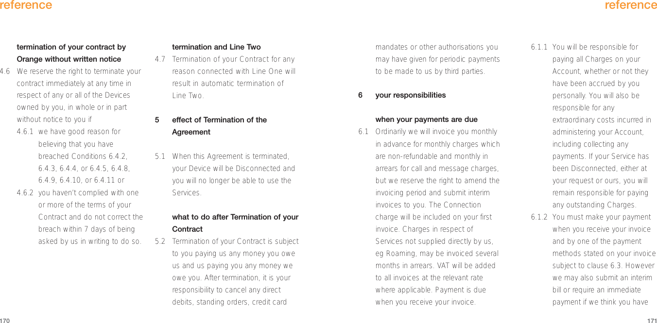 mandates or other authorisations youmay have given for periodic paymentsto be made to us by third parties. 6 your responsibilitieswhen your payments are due6.1 Ordinarily we will invoice you monthlyin advance for monthly charges whichare non-refundable and monthly inarrears for call and message charges,but we reserve the right to amend theinvoicing period and submit interiminvoices to you. The Connectioncharge will be included on your firstinvoice. Charges in respect ofServices not supplied directly by us,eg Roaming, may be invoiced severalmonths in arrears. VAT will be addedto all invoices at the relevant ratewhere applicable. Payment is duewhen you receive your invoice.6.1.1 You will be responsible forpaying all Charges on yourAccount, whether or not theyhave been accrued by youpersonally. You will also beresponsible for anyextraordinary costs incurred inadministering your Account,including collecting anypayments. If your Service hasbeen Disconnected, either atyour request or ours, you willremain responsible for payingany outstanding Charges.6.1.2 You must make your paymentwhen you receive your invoiceand by one of the paymentmethods stated on your invoicesubject to clause 6.3. Howeverwe may also submit an interimbill or require an immediatepayment if we think you havereference171termination of your contract byOrange without written notice4.6 We reserve the right to terminate yourcontract immediately at any time inrespect of any or all of the Devicesowned by you, in whole or in partwithout notice to you if4.6.1 we have good reason forbelieving that you havebreached Conditions 6.4.2,6.4.3, 6.4.4, or 6.4.5, 6.4.8,6.4.9, 6.4.10, or 6.4.11 or4.6.2 you haven’t complied with oneor more of the terms of yourContract and do not correct thebreach within 7 days of beingasked by us in writing to do so.termination and Line Two4.7 Termination of your Contract for anyreason connected with Line One willresult in automatic termination ofLine Two.5  effect of Termination of theAgreement5.1 When this Agreement is terminated,your Device will be Disconnected andyou will no longer be able to use theServices.what to do after Termination of yourContract5.2 Termination of your Contract is subjectto you paying us any money you oweus and us paying you any money weowe you. After termination, it is yourresponsibility to cancel any directdebits, standing orders, credit cardreference170