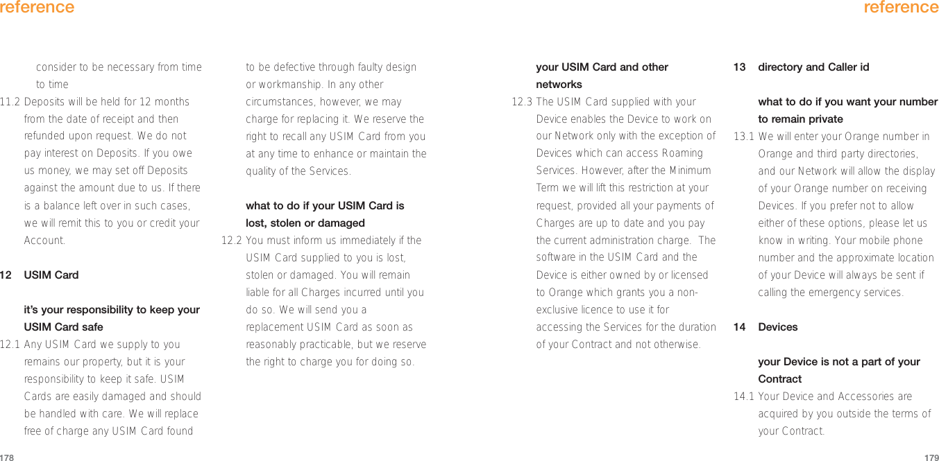 your USIM Card and othernetworks12.3 The USIM Card supplied with yourDevice enables the Device to work onour Network only with the exception ofDevices which can access RoamingServices. However, after the MinimumTerm we will lift this restriction at yourrequest, provided all your payments ofCharges are up to date and you paythe current administration charge.  Thesoftware in the USIM Card and theDevice is either owned by or licensedto Orange which grants you a non-exclusive licence to use it foraccessing the Services for the durationof your Contract and not otherwise.13 directory and Caller idwhat to do if you want your numberto remain private13.1 We will enter your Orange number inOrange and third party directories,and our Network will allow the displayof your Orange number on receivingDevices. If you prefer not to alloweither of these options, please let usknow in writing. Your mobile phonenumber and the approximate locationof your Device will always be sent ifcalling the emergency services. 14 Devicesyour Device is not a part of yourContract14.1 Your Device and Accessories areacquired by you outside the terms ofyour Contract.reference179consider to be necessary from timeto time11.2 Deposits will be held for 12 monthsfrom the date of receipt and thenrefunded upon request. We do notpay interest on Deposits. If you oweus money, we may set off Depositsagainst the amount due to us. If thereis a balance left over in such cases,we will remit this to you or credit yourAccount.12 USIM Cardit’s your responsibility to keep yourUSIM Card safe12.1 Any USIM Card we supply to youremains our property, but it is yourresponsibility to keep it safe. USIMCards are easily damaged and shouldbe handled with care. We will replacefree of charge any USIM Card foundto be defective through faulty designor workmanship. In any othercircumstances, however, we maycharge for replacing it. We reserve theright to recall any USIM Card from youat any time to enhance or maintain thequality of the Services.what to do if your USIM Card islost, stolen or damaged12.2 You must inform us immediately if theUSIM Card supplied to you is lost,stolen or damaged. You will remainliable for all Charges incurred until youdo so. We will send you areplacement USIM Card as soon asreasonably practicable, but we reservethe right to charge you for doing so.reference178