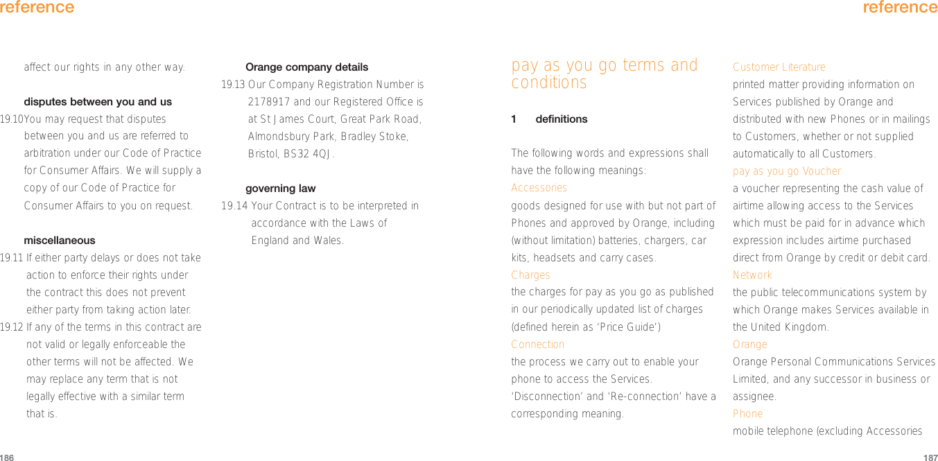 reference187affect our rights in any other way.disputes between you and us19.10You may request that disputesbetween you and us are referred toarbitration under our Code of Practicefor Consumer Affairs. We will supply acopy of our Code of Practice forConsumer Affairs to you on request.miscellaneous19.11 If either party delays or does not takeaction to enforce their rights underthe contract this does not preventeither party from taking action later.19.12 If any of the terms in this contract arenot valid or legally enforceable theother terms will not be affected. Wemay replace any term that is notlegally effective with a similar termthat is. Orange company details19.13 Our Company Registration Number is2178917 and our Registered Office isat St James Court, Great Park Road,Almondsbury Park, Bradley Stoke,Bristol, BS32 4QJ.governing law19.14 Your Contract is to be interpreted inaccordance with the Laws ofEngland and Wales.reference186pay as you go terms andconditions1definitionsThe following words and expressions shallhave the following meanings:Accessoriesgoods designed for use with but not part ofPhones and approved by Orange, including(without limitation) batteries, chargers, carkits, headsets and carry cases.Chargesthe charges for pay as you go as publishedin our periodically updated list of charges(defined herein as ‘Price Guide’)Connectionthe process we carry out to enable yourphone to access the Services.‘Disconnection’ and ‘Re-connection’ have acorresponding meaning.Customer Literatureprinted matter providing information onServices published by Orange anddistributed with new Phones or in mailingsto Customers, whether or not suppliedautomatically to all Customers.pay as you go Vouchera voucher representing the cash value ofairtime allowing access to the Serviceswhich must be paid for in advance whichexpression includes airtime purchaseddirect from Orange by credit or debit card.Networkthe public telecommunications system bywhich Orange makes Services available inthe United Kingdom.OrangeOrange Personal Communications ServicesLimited, and any successor in business orassignee.Phonemobile telephone (excluding Accessories