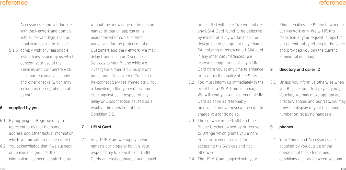 reference193reference192be handled with care. We will replaceany USIM Card found to be defectiveby reason of faulty workmanship ordesign free of charge but may chargefor replacing or renewing a USIM cardin any other circumstances. Wereserve the right to recall any USIMCard from you at any time to enhanceor maintain the quality of the Services.7.2 You must inform us immediately in theevent that a USIM Card is damaged.We will send you a replacement USIMCard as soon as reasonablypracticable but we reserve the right tocharge you for doing so.7.3 The software in the USIM and thePhone is either owned by or licensedto Orange which grants you a non-exclusive licence to use it foraccessing the Services and nototherwise.7.4 The USIM Card supplied with yourPhone enables the Phone to work onour Network only. We will lift thisrestriction at your request, subject toour current policy relating to the sameand provided you pay the currentadministration charge.8directory and caller ID8.1 Unless you inform us otherwise whenyou Register your first pay as you goVoucher, we may make appropriatedirectory entries and our Network mayallow the display of your telephonenumber on receiving handsets.9phones9.1 Your Phone and Accessories areacquired by you outside of theoperation of these terms andconditions and, as between you andAccessories approved for usewith the Network and complywith all relevant legislation orregulation relating to its use; 5.1.5 comply with any reasonableinstructions issued by us whichconcern your use of theServices and co-operate withus in our reasonable securityand other checks (which mayinclude us making phone callsto you). 6supplied by you6.1 By applying for Registration yourepresent to us that the name,address and other factual informationwhich you provide to us are correct.6.2 You acknowledge that if we suspecton reasonable grounds thatinformation has been supplied to uswithout the knowledge of the personnamed or that an application isunauthorised or contains falseparticulars, for the protection of ourCustomers and the Network, we maydelay Connection or DisconnectServices to your Phone while weinvestigate further. If our suspicionsprove groundless we will Connect orRe-connect Services immediately. Youacknowledge that you will have noclaim against us in respect of anydelay or Disconnection caused as aresult of the operation of thisCondition 6.2.7USIM Card7.1 Any USIM Card we supply to youremains our property but it is yourresponsibility to keep it safe. USIMCards are easily damaged and should