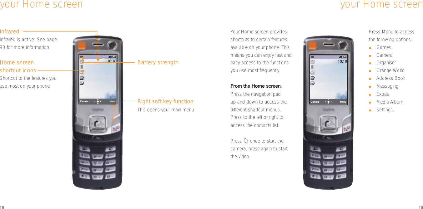 Menu10:10Camera1918your Home screenInfraredInfrared is active. See page93 for more informationHome screenshortcut iconsShortcut to the features youuse most on your phoneyour Home screenBattery strengthRight soft key functionThis opens your main menuMenuCamera10:10Your Home screen providesshortcuts to certain featuresavailable on your phone. Thismeans you can enjoy fast andeasy access to the functionsyou use most frequently.From the Home screen:Press the navigation pad up and down to access thedifferent shortcut menus. Press to the left or right toaccess the contacts list. Press once to start thecamera, press again to start the video.  Press Menu to access the following options:■Games■Camera■Organiser■Orange World■Address Book■Messaging■Extras■Media Album■Settings.
