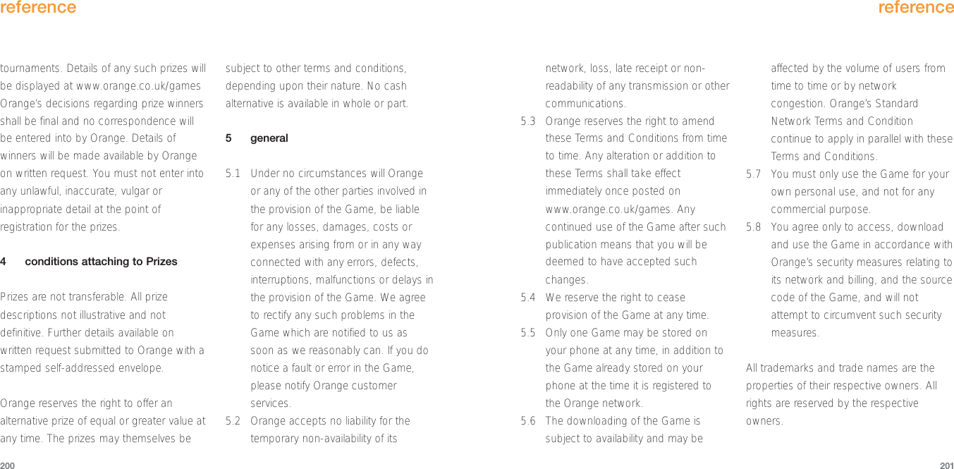 network, loss, late receipt or non-readability of any transmission or othercommunications.5.3 Orange reserves the right to amendthese Terms and Conditions from timeto time. Any alteration or addition tothese Terms shall take effectimmediately once posted onwww.orange.co.uk/games. Anycontinued use of the Game after suchpublication means that you will bedeemed to have accepted suchchanges.5.4 We reserve the right to ceaseprovision of the Game at any time.5.5 Only one Game may be stored onyour phone at any time, in addition tothe Game already stored on yourphone at the time it is registered tothe Orange network.5.6 The downloading of the Game issubject to availability and may beaffected by the volume of users fromtime to time or by networkcongestion. Orange’s StandardNetwork Terms and Conditioncontinue to apply in parallel with theseTerms and Conditions.5.7 You must only use the Game for yourown personal use, and not for anycommercial purpose.5.8 You agree only to access, downloadand use the Game in accordance withOrange’s security measures relating toits network and billing, and the sourcecode of the Game, and will notattempt to circumvent such securitymeasures. All trademarks and trade names are theproperties of their respective owners. Allrights are reserved by the respectiveowners.reference201tournaments. Details of any such prizes willbe displayed at www.orange.co.uk/gamesOrange’s decisions regarding prize winnersshall be final and no correspondence willbe entered into by Orange. Details ofwinners will be made available by Orangeon written request. You must not enter intoany unlawful, inaccurate, vulgar orinappropriate detail at the point ofregistration for the prizes.4conditions attaching to PrizesPrizes are not transferable. All prizedescriptions not illustrative and notdefinitive. Further details available onwritten request submitted to Orange with astamped self-addressed envelope.Orange reserves the right to offer analternative prize of equal or greater value atany time. The prizes may themselves besubject to other terms and conditions,depending upon their nature. No cashalternative is available in whole or part.5general5.1 Under no circumstances will Orangeor any of the other parties involved inthe provision of the Game, be liablefor any losses, damages, costs orexpenses arising from or in any wayconnected with any errors, defects,interruptions, malfunctions or delays inthe provision of the Game. We agreeto rectify any such problems in theGame which are notified to us assoon as we reasonably can. If you donotice a fault or error in the Game,please notify Orange customerservices.5.2 Orange accepts no liability for thetemporary non-availability of itsreference200