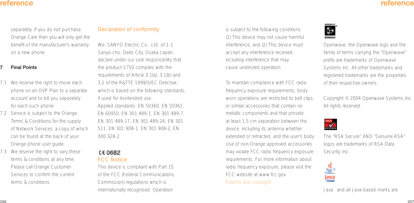 is subject to the following conditions: (1) This device may not cause harmfulinterference, and (2) This device mustaccept any interference received, including interference that may cause undesired operation.To  maintain compliance with FCC radiofrequency exposure requirements, bodyworn operations are restricted to belt clips,or similar accessories that contain nometallic components and that provide at least 1.5 cm separation between thedevice, including its antenna whetherextended or retracted, and the user’s body.Use of non-Orange approved accessoriesmay violate FCC radio frequency exposurerequirements. For more information aboutradio frequency exposure, please visit theFCC website at www.fcc.gov.Patents and copyrightOpenwave, the Openwave logo and thefamily of terms carrying the “Openwave”prefix are trademarks of OpenwaveSystems Inc. All other trademarks andregistered trademarks are the properties of their respective owners.Copyright © 2004 Openwave Systems Inc.All rights reserved.The “RSA Secure” AND “Genuine RSA”logos are trademarks of RSA Data Security, Inc.Java™and all Java-based marks arereference207separately. If you do not purchaseOrange Care then you will only get thebenefit of the manufacturer’s warrantyon a new phone.7Final Points7.1 We reserve the right to move eachphone on an OVP Plan to a separateaccount and to bill you separately for each such phone.7.2 Service is subject to the OrangeTerms &amp; Conditions for the supply of Network Services, a copy of whichcan be found at the back of yourOrange phone user guide.7.3 We reserve the right to vary theseterms &amp; conditions at any time. Please call Orange Customer Services to confirm the current terms &amp; conditions.Declaration of conformityWe, SANYO Electric Co., Ltd. of 1-1Sanyo-cho, Daito City, Osaka Japan,declare under our sole responsibility thatthe product S750 complies with therequirements of Article 3.1(a), 3.1(b) and3.2 of the R&amp;TTE 1999/5/EC Directive,which is based on the following standards,if used for itsintended use.Applied standards: EN 50360, EN 50361,EN 60950, EN 301 489-1, EN 301 489-7,EN 301 489-17, EN 301 489-24, EN 301511, EN 301 908-1, EN 301 908-2, EN300 328-2This device is compliant with Part 15 of the FCC (Federal CommunicationsCommission) regulations which isinternationally recognised. Operation reference206FCC Notice