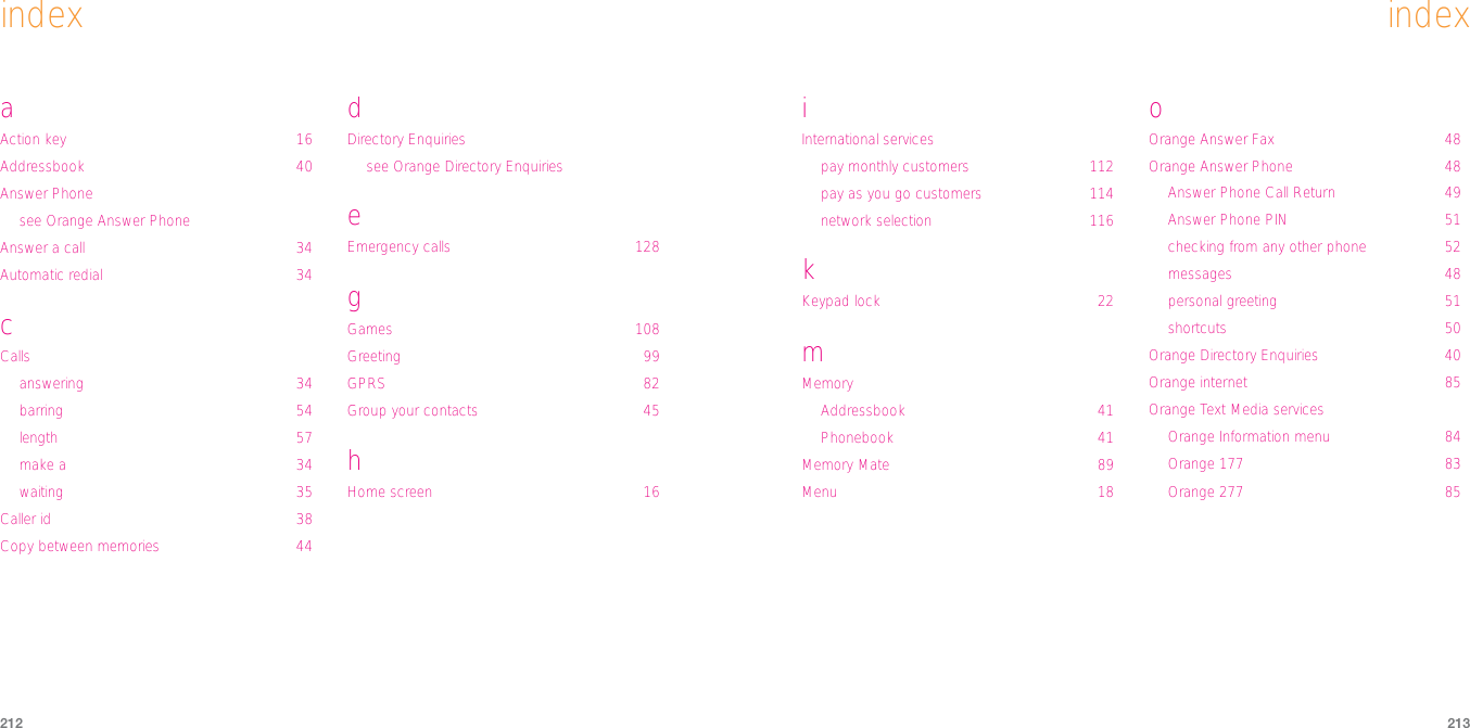 213212indexiInternational servicespay monthly customers 112pay as you go customers 114network selection 116kKeypad lock 22mMemoryAddressbook 41Phonebook 41Memory Mate 89Menu 18oOrange Answer Fax 48Orange Answer Phone 48Answer Phone Call Return 49Answer Phone PIN 51checking from any other phone 52messages 48personal greeting 51shortcuts 50Orange Directory Enquiries 40Orange internet 85Orange Text Media servicesOrange Information menu 84Orange 177 83Orange 277 85indexaAction key 16Addressbook 40Answer Phonesee Orange Answer PhoneAnswer a call 34Automatic redial 34cCallsanswering 34barring 54length 57make a 34waiting 35Caller id 38Copy between memories 44dDirectory Enquiriessee Orange Directory EnquirieseEmergency calls 128gGames 108Greeting 99GPRS 82Group your contacts 45hHome screen 16