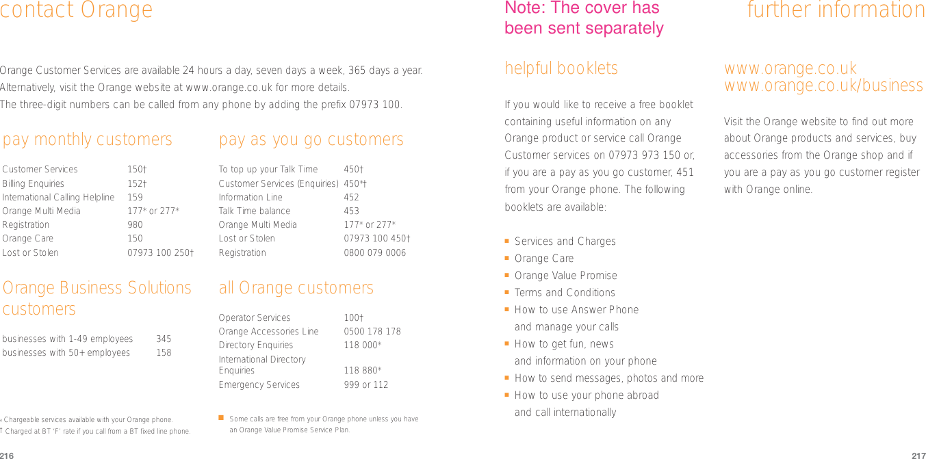 217216contact Orange further informationhelpful bookletsIf you would like to receive a free bookletcontaining useful information on anyOrange product or service call OrangeCustomer services on 07973 973 150 or, if you are a pay as you go customer, 451from your Orange phone. The followingbooklets are available:■Services and Charges■Orange Care■Orange Value Promise■Terms and Conditions■How to use Answer Phone and manage your calls■How to get fun, news and information on your phone■How to send messages, photos and more■How to use your phone abroad and call internationallywww.orange.co.ukwww.orange.co.uk/businessVisit the Orange website to find out moreabout Orange products and services, buyaccessories from the Orange shop and ifyou are a pay as you go customer registerwith Orange online.Orange Customer Services are available 24 hours a day, seven days a week, 365 days a year.Alternatively, visit the Orange website at www.orange.co.uk for more details.The three-digit numbers can be called from any phone by adding the prefix 07973 100.pay monthly customersCustomer Services 150†Billing Enquiries 152†International Calling Helpline 159Orange Multi Media  177* or 277*Registration 980 Orange Care 150Lost or Stolen 07973 100 250†Orange Business Solutionscustomersbusinesses with 1-49 employees  345businesses with 50+ employees 158pay as you go customersTo  top up your Talk Time 450†Customer Services (Enquiries) 450*†Information Line 452Talk Time balance 453Orange Multi Media  177* or 277*Lost or Stolen 07973 100 450†Registration 0800 079 0006all Orange customersOperator Services 100†Orange Accessories Line 0500 178 178Directory Enquiries 118 000*International Directory Enquiries 118 880*Emergency Services 999 or 112*Chargeable services available with your Orange phone.      †Charged at BT ‘F’ rate if you call from a BT fixed line phone.■Some calls are free from your Orange phone unless you havean Orange Value Promise Service Plan.Note: The cover hasbeen sent separately