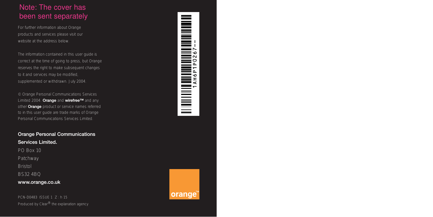 For further information about Orange products and services please visit ourwebsite at the address below.The information contained in this user guide iscorrect at the time of going to press, but Orangereserves the right to make subsequent changesto it and services may be modified,supplemented or withdrawn. July 2004.© Orange Personal Communications ServicesLimited 2004. Orange and wirefree™ and anyother Orange product or service names referredto in this user guide are trade marks of OrangePersonal Communications Services Limited. Orange Personal Communications Services Limited.PO Box 10PatchwayBristolBS32 4BQwww.orange.co.ukPCN-D0483  ISSUE 1  Z : h 15Produced by Clear®the explanation agencyNote: The cover hasbeen sent separately