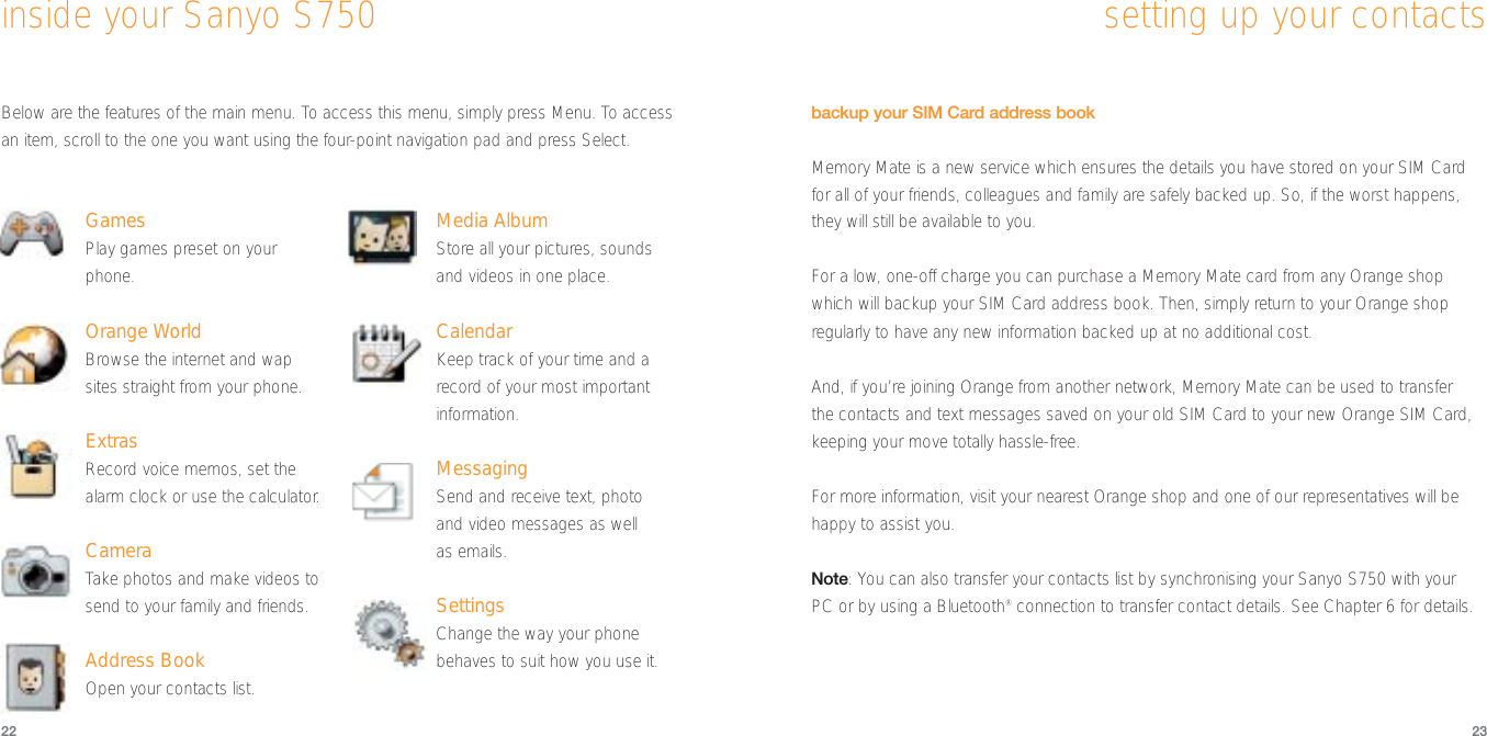 2322setting up your contactsbackup your SIM Card address bookMemory Mate is a new service which ensures the details you have stored on your SIM Cardfor all of your friends, colleagues and family are safely backed up. So, if the worst happens,they will still be available to you.For a low, one-off charge you can purchase a Memory Mate card from any Orange shopwhich will backup your SIM Card address book. Then, simply return to your Orange shopregularly to have any new information backed up at no additional cost. And, if you’re joining Orange from another network, Memory Mate can be used to transfer the contacts and text messages saved on your old SIM Card to your new Orange SIM Card,keeping your move totally hassle-free.For more information, visit your nearest Orange shop and one of our representatives will behappy to assist you. Note: You can also transfer your contacts list by synchronising your Sanyo S750 with your PC or by using a Bluetooth®connection to transfer contact details. See Chapter 6 for details.Below are the features of the main menu. To access this menu, simply press Menu. To accessan item, scroll to the one you want using the four-point navigation pad and press Select.GamesPlay games preset on yourphone.Orange WorldBrowse the internet and wapsites straight from your phone.ExtrasRecord voice memos, set thealarm clock or use the calculator.CameraTake photos and make videos tosend to your family and friends.Address BookOpen your contacts list.Media AlbumStore all your pictures, soundsand videos in one place.CalendarKeep track of your time and arecord of your most importantinformation.MessagingSend and receive text, photoand video messages as wellas emails.SettingsChange the way your phonebehaves to suit how you use it.inside your Sanyo S750