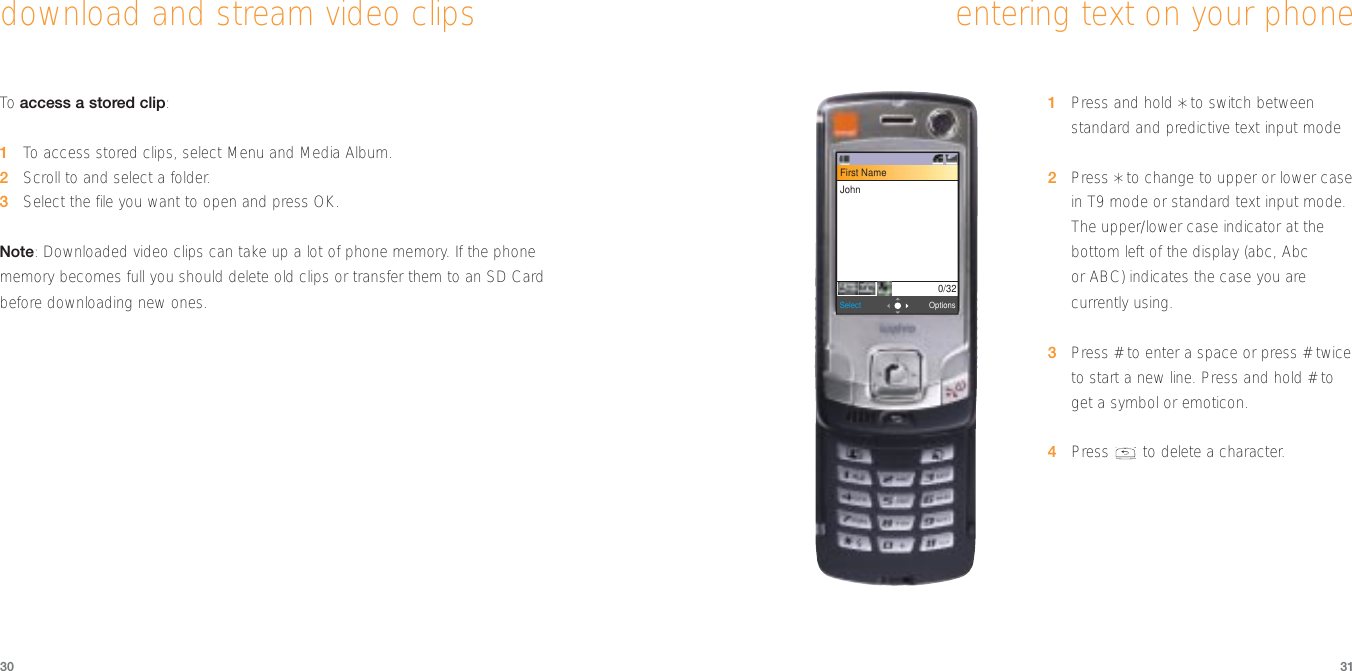 3130entering text on your phone1Press and hold *to switch betweenstandard and predictive text input mode2Press *to change to upper or lower casein T9 mode or standard text input mode.The upper/lower case indicator at thebottom left of the display (abc, Abcor ABC) indicates the case you arecurrently using. 3Press # to enter a space or press # twiceto start a new line. Press and hold # toget a symbol or emoticon.4Press  to delete a character.download and stream video clipsTo  access a stored clip:1To  access stored clips, select Menu and Media Album.2Scroll to and select a folder.3Select the file you want to open and press OK.Note: Downloaded video clips can take up a lot of phone memory. If the phone memory becomes full you should delete old clips or transfer them to an SD Card before downloading new ones.OptionsSelectFirst NameJohn0/32